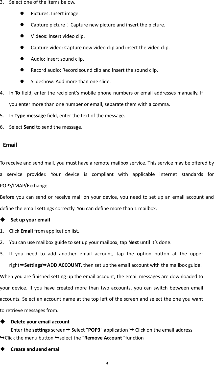  - 9 -  3. Select one of the items below.  Pictures: Insert image.  Capture picture：Capture new picture and insert the picture.  Videos: Insert video clip.  Capture video: Capture new video clip and insert the video clip.  Audio: Insert sound clip.  Record audio: Record sound clip and insert the sound clip.  Slideshow: Add more than one slide. 4. In To field, enter the recipient’s mobile phone numbers or email addresses manually. If you enter more than one number or email, separate them with a comma. 5. In Type message field, enter the text of the message. 6. Select Send to send the message.   Email To receive and send mail, you must have a remote mailbox service. This service may be offered by a  service  provider.  Your  device  is  compliant  with  applicable  internet  standards  for POP3/IMAP/Exchange. Before you can send or receive mail  on  your device, you need to  set  up  an  email account  and define the email settings correctly. You can define more than 1 mailbox.  Set up your email 1. Click Email from application list. 2. You can use mailbox guide to set up your mailbox, tap Next until it’s done. 3. If  you  need  to  add  another  email  account,  tap  the  option  button  at  the  upper rightSettingsADD ACCOUNT, then set up the email account with the mailbox guide. When you are finished setting up the email account, the email messages are downloaded to your  device.  If  you  have  created  more  than  two  accounts,  you  can  switch  between  email accounts. Select an account name at the top left of the screen and select the one you want to retrieve messages from.  Delete your email account Enter the settings screen Select &quot;POP3&quot; application  Click on the email address   Click the menu button select the &quot;Remove Account &quot;function  Create and send email 