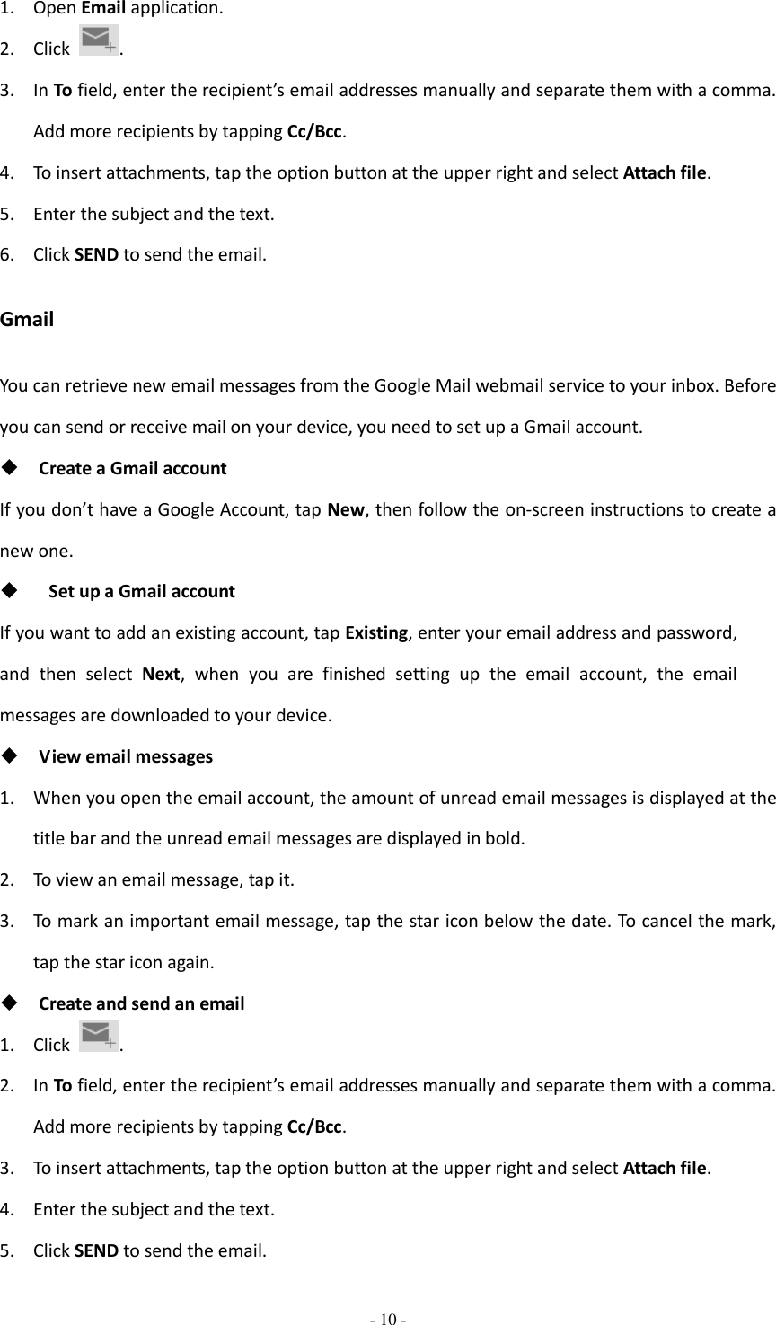  - 10 -  1. Open Email application. 2. Click  . 3. In To field, enter the recipient’s email addresses manually and separate them with a comma. Add more recipients by tapping Cc/Bcc. 4. To insert attachments, tap the option button at the upper right and select Attach file. 5. Enter the subject and the text. 6. Click SEND to send the email. Gmail You can retrieve new email messages from the Google Mail webmail service to your inbox. Before you can send or receive mail on your device, you need to set up a Gmail account.  Create a Gmail account If you don’t have a Google Account, tap New, then follow the on-screen instructions to create a new one.    Set up a Gmail account If you want to add an existing account, tap Existing, enter your email address and password, and  then  select  Next, when  you  are  finished  setting  up  the  email  account,  the  email messages are downloaded to your device.  View email messages 1. When you open the email account, the amount of unread email messages is displayed at the title bar and the unread email messages are displayed in bold.   2. To view an email message, tap it. 3. To mark an important email message, tap the star icon below the date. To cancel the mark, tap the star icon again.  Create and send an email 1. Click  . 2. In To field, enter the recipient’s email addresses manually and separate them with a comma. Add more recipients by tapping Cc/Bcc. 3. To insert attachments, tap the option button at the upper right and select Attach file.   4. Enter the subject and the text. 5. Click SEND to send the email. 