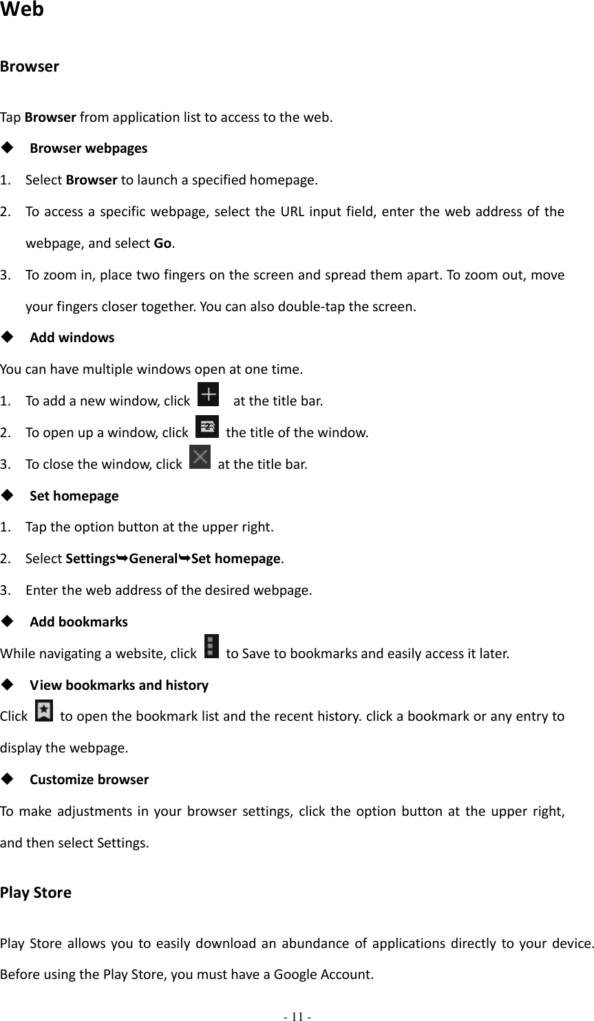  - 11 -  Web Browser Tap Browser from application list to access to the web.  Browser webpages 1. Select Browser to launch a specified homepage. 2. To access a specific webpage, select the URL input field, enter the web address of the webpage, and select Go. 3. To zoom in, place two fingers on the screen and spread them apart. To zoom out, move your fingers closer together. You can also double-tap the screen.  Add windows You can have multiple windows open at one time. 1. To add a new window, click   at the title bar. 2. To open up a window, click    the title of the window.   3. To close the window, click    at the title bar.  Set homepage 1. Tap the option button at the upper right. 2. Select SettingsGeneralSet homepage. 3. Enter the web address of the desired webpage.  Add bookmarks While navigating a website, click    to Save to bookmarks and easily access it later.  View bookmarks and history Click    to open the bookmark list and the recent history. click a bookmark or any entry to display the webpage.  Customize browser To  make adjustments in your  browser  settings,  click the option button at  the  upper right, and then select Settings. Play Store Play Store allows  you to easily download an  abundance of applications directly  to your  device. Before using the Play Store, you must have a Google Account. 