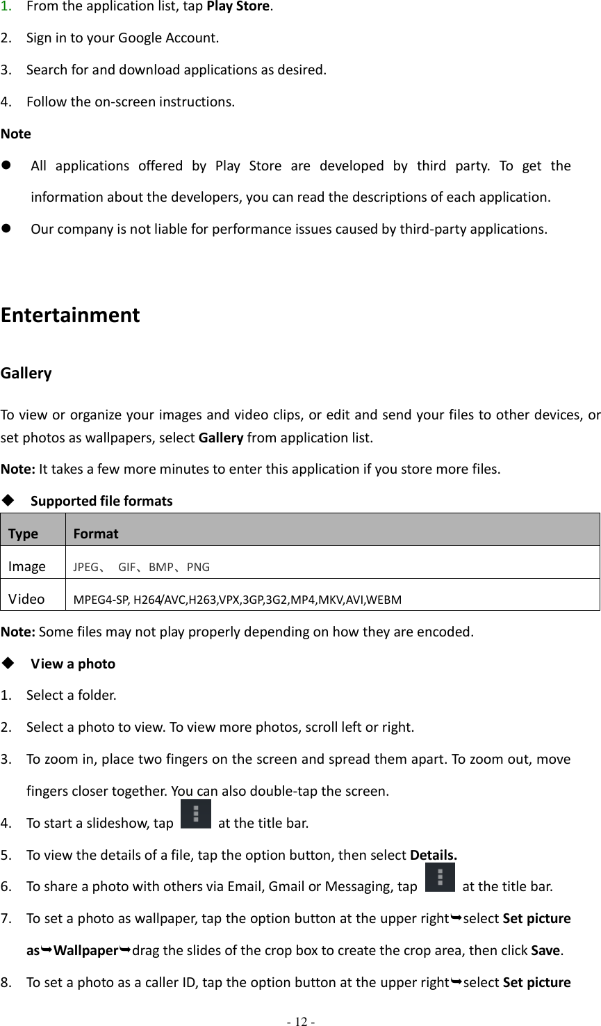  - 12 -  1. From the application list, tap Play Store. 2. Sign in to your Google Account. 3. Search for and download applications as desired. 4. Follow the on-screen instructions. Note  All  applications  offered  by  Play  Store  are  developed  by  third  party.  To  get  the information about the developers, you can read the descriptions of each application.  Our company is not liable for performance issues caused by third-party applications.  Entertainment Gallery To view or organize your images and video clips, or edit and send your files to other devices, or set photos as wallpapers, select Gallery from application list. Note: It takes a few more minutes to enter this application if you store more files.  Supported file formats Type Format Image JPEG、  GIF、BMP、PNG Video MPEG4-SP, H264/AVC,H263,VPX,3GP,3G2,MP4,MKV,AVI,WEBM Note: Some files may not play properly depending on how they are encoded.  View a photo 1. Select a folder. 2. Select a photo to view. To view more photos, scroll left or right. 3. To zoom in, place two fingers on the screen and spread them apart. To zoom out, move fingers closer together. You can also double-tap the screen. 4. To start a slideshow, tap    at the title bar. 5. To view the details of a file, tap the option button, then select Details. 6. To share a photo with others via Email, Gmail or Messaging, tap    at the title bar. 7. To set a photo as wallpaper, tap the option button at the upper rightselect Set picture asWallpaperdrag the slides of the crop box to create the crop area, then click Save. 8. To set a photo as a caller ID, tap the option button at the upper rightselect Set picture 