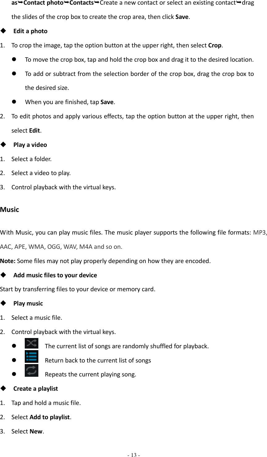  - 13 -  asContact photoContactsCreate a new contact or select an existing contactdrag the slides of the crop box to create the crop area, then click Save.  Edit a photo 1. To crop the image, tap the option button at the upper right, then select Crop.  To move the crop box, tap and hold the crop box and drag it to the desired location.  To add or subtract from the selection border of the crop box, drag the crop box to the desired size.  When you are finished, tap Save. 2. To edit photos and apply various effects, tap the option button at the upper right, then select Edit.  Play a video 1. Select a folder. 2. Select a video to play. 3. Control playback with the virtual keys. Music With Music, you can play music files. The music player supports the following file formats: MP3, AAC, APE, WMA, OGG, WAV, M4A and so on. Note: Some files may not play properly depending on how they are encoded.  Add music files to your device Start by transferring files to your device or memory card.  Play music 1. Select a music file. 2. Control playback with the virtual keys.    The current list of songs are randomly shuffled for playback.    Return back to the current list of songs    Repeats the current playing song.  Create a playlist 1. Tap and hold a music file.   2. Select Add to playlist. 3. Select New. 