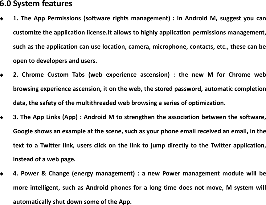    6.0 System features  1.  The  App  Permissions  (software  rights  management)  :  in  Android  M,  suggest  you  can customize the application license.It allows to highly application permissions management, such as the application can use location, camera, microphone, contacts, etc., these can be open to developers and users.  2.  Chrome  Custom  Tabs  (web  experience  ascension)  :  the  new  M  for  Chrome  web browsing experience ascension, it on the web, the stored password, automatic completion data, the safety of the multithreaded web browsing a series of optimization.  3. The App Links (App) : Android M to strengthen the association between the software, Google shows an example at the scene, such as your phone email received an email, in the text  to  a  Twitter link,  users click  on the  link  to  jump  directly  to  the  Twitter  application, instead of a web page.  4.  Power  &amp;  Change  (energy  management)  :  a  new  Power  management  module  will  be more intelligent,  such as Android phones  for  a  long time  does not move, M system will automatically shut down some of the App.