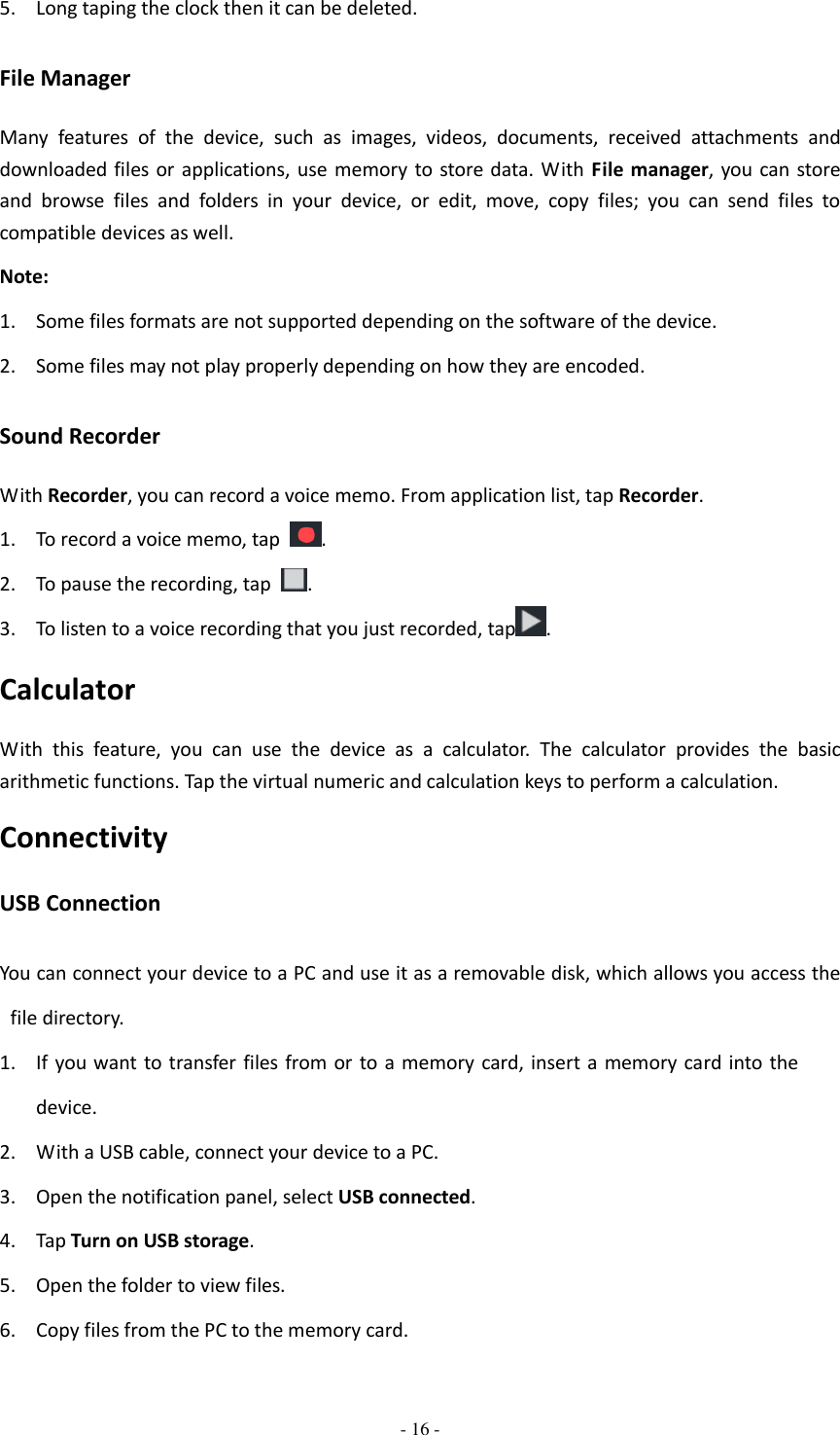 - 16 -  5. Long taping the clock then it can be deleted. File Manager Many  features  of  the  device,  such  as  images,  videos,  documents,  received  attachments  and downloaded files or applications, use  memory  to store data. With File manager, you can store and  browse  files  and  folders  in  your  device,  or  edit,  move,  copy  files;  you  can  send  files  to compatible devices as well.   Note: 1. Some files formats are not supported depending on the software of the device. 2. Some files may not play properly depending on how they are encoded. Sound Recorder With Recorder, you can record a voice memo. From application list, tap Recorder. 1. To record a voice memo, tap  . 2. To pause the recording, tap  . 3. To listen to a voice recording that you just recorded, tap . Calculator With  this  feature,  you  can  use  the  device  as  a  calculator.  The  calculator  provides  the  basic arithmetic functions. Tap the virtual numeric and calculation keys to perform a calculation. Connectivity USB Connection You can connect your device to a PC and use it as a removable disk, which allows you access the file directory. 1. If you want to transfer files from or to a memory card, insert a  memory card into the device. 2. With a USB cable, connect your device to a PC. 3. Open the notification panel, select USB connected. 4. Tap Turn on USB storage. 5. Open the folder to view files. 6. Copy files from the PC to the memory card. 
