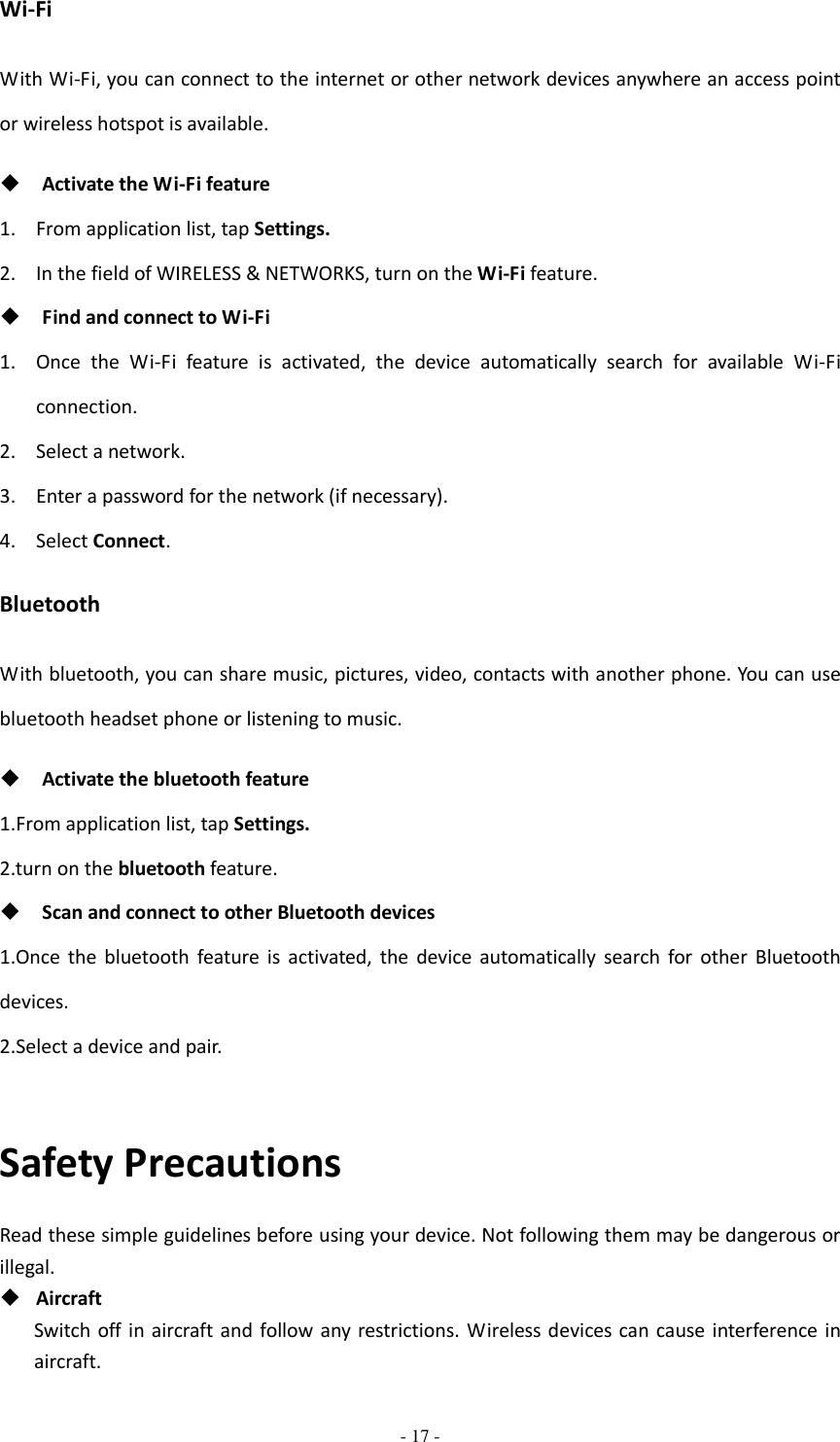  - 17 -  Wi-Fi With Wi-Fi, you can connect to the internet or other network devices anywhere an access point or wireless hotspot is available.  Activate the Wi-Fi feature 1. From application list, tap Settings. 2. In the field of WIRELESS &amp; NETWORKS, turn on the Wi-Fi feature.  Find and connect to Wi-Fi 1. Once  the  Wi-Fi  feature  is  activated,  the  device  automatically  search  for  available  Wi-Fi connection. 2. Select a network. 3. Enter a password for the network (if necessary). 4. Select Connect. Bluetooth With bluetooth, you can share music, pictures, video, contacts with another phone. You can use bluetooth headset phone or listening to music.  Activate the bluetooth feature 1.From application list, tap Settings. 2.turn on the bluetooth feature.  Scan and connect to other Bluetooth devices 1.Once  the  bluetooth  feature  is  activated,  the  device automatically  search  for  other  Bluetooth devices. 2.Select a device and pair.  Safety Precautions Read these simple guidelines before using your device. Not following them may be dangerous or illegal.  Aircraft Switch  off  in  aircraft and  follow any restrictions. Wireless devices can cause interference in aircraft. 