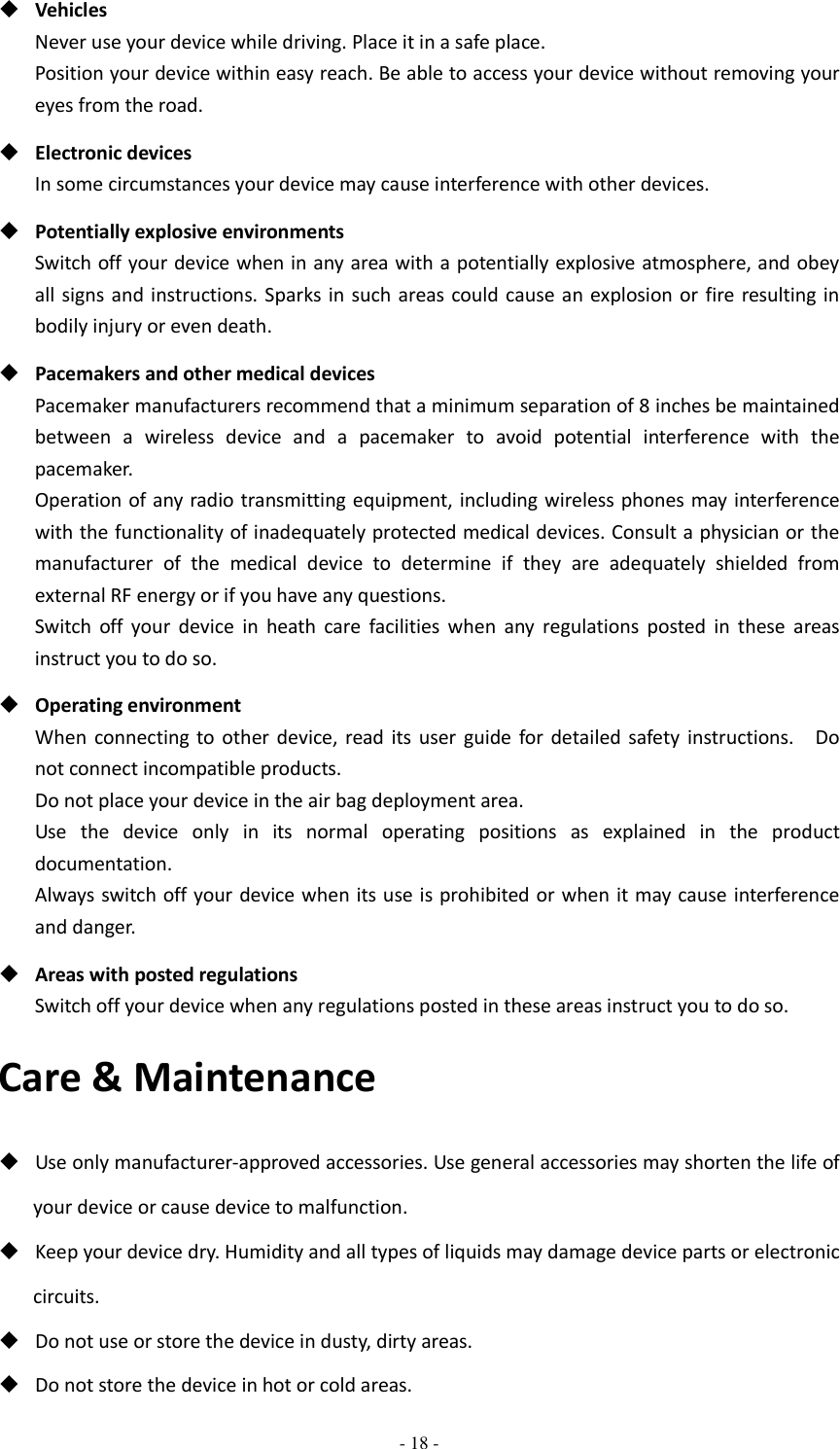  - 18 -   Vehicles Never use your device while driving. Place it in a safe place. Position your device within easy reach. Be able to access your device without removing your eyes from the road.  Electronic devices In some circumstances your device may cause interference with other devices.  Potentially explosive environments Switch off your device when in any area with a potentially explosive atmosphere, and obey all signs and instructions. Sparks in  such areas could cause an explosion or fire resulting in bodily injury or even death.  Pacemakers and other medical devices Pacemaker manufacturers recommend that a minimum separation of 8 inches be maintained between  a  wireless  device  and  a  pacemaker  to  avoid  potential  interference  with  the pacemaker. Operation of any radio transmitting equipment, including wireless phones may  interference with the functionality of inadequately protected medical devices. Consult a physician or the manufacturer  of  the  medical  device  to  determine  if  they  are  adequately  shielded  from external RF energy or if you have any questions.   Switch  off  your  device  in  heath  care  facilities  when  any  regulations  posted  in  these  areas instruct you to do so.  Operating environment When  connecting  to  other  device,  read  its  user  guide  for  detailed safety  instructions.    Do not connect incompatible products.   Do not place your device in the air bag deployment area. Use  the  device  only  in  its  normal  operating  positions  as  explained  in  the  product documentation. Always switch off your device when its use is prohibited or when it may cause interference and danger.  Areas with posted regulations Switch off your device when any regulations posted in these areas instruct you to do so. Care &amp; Maintenance  Use only manufacturer-approved accessories. Use general accessories may shorten the life of your device or cause device to malfunction.    Keep your device dry. Humidity and all types of liquids may damage device parts or electronic circuits.  Do not use or store the device in dusty, dirty areas.  Do not store the device in hot or cold areas. 