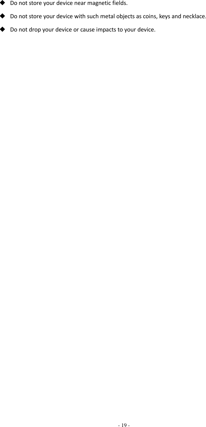  - 19 -   Do not store your device near magnetic fields.  Do not store your device with such metal objects as coins, keys and necklace.  Do not drop your device or cause impacts to your device. 