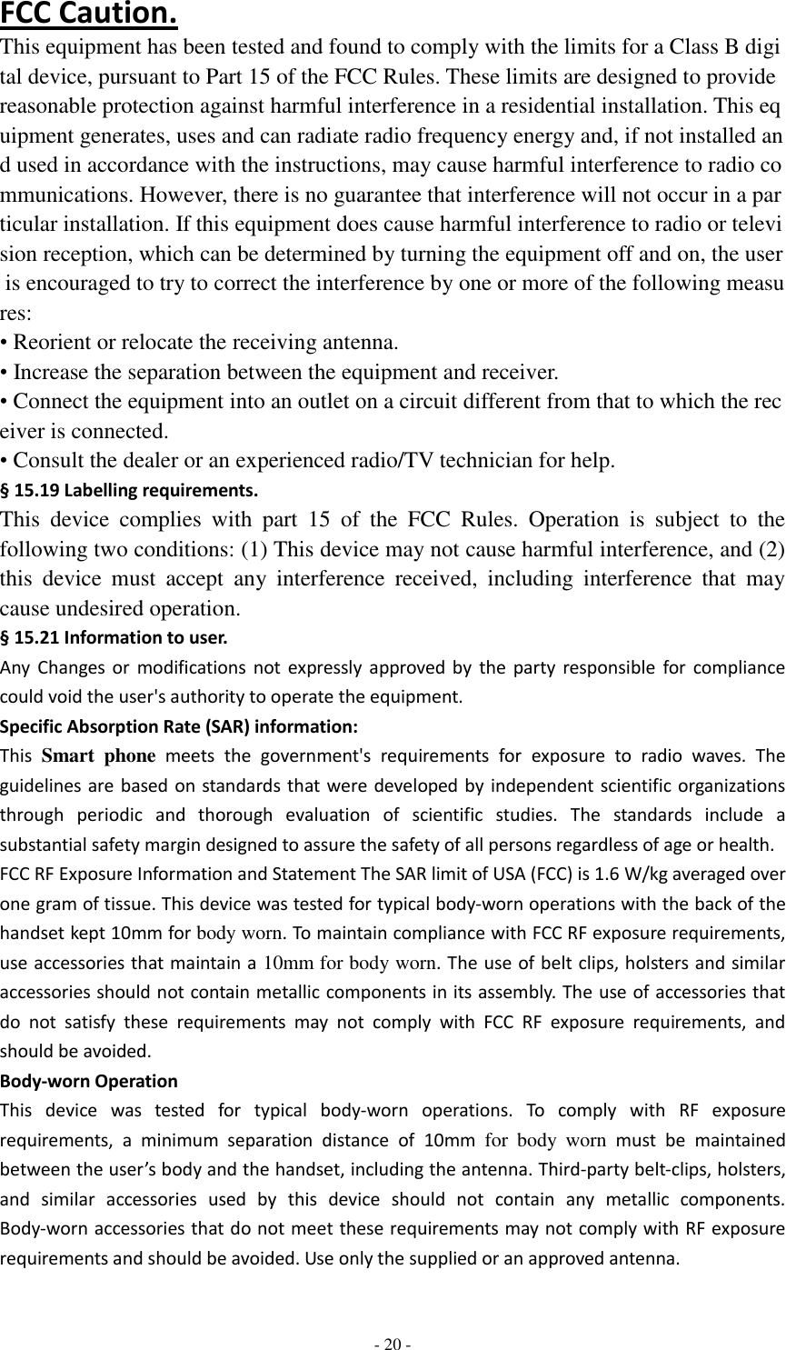  - 20 -  FCC Caution. This equipment has been tested and found to comply with the limits for a Class B digital device, pursuant to Part 15 of the FCC Rules. These limits are designed to provide reasonable protection against harmful interference in a residential installation. This equipment generates, uses and can radiate radio frequency energy and, if not installed and used in accordance with the instructions, may cause harmful interference to radio communications. However, there is no guarantee that interference will not occur in a particular installation. If this equipment does cause harmful interference to radio or television reception, which can be determined by turning the equipment off and on, the user is encouraged to try to correct the interference by one or more of the following measures: • Reorient or relocate the receiving antenna. • Increase the separation between the equipment and receiver. • Connect the equipment into an outlet on a circuit different from that to which the receiver is connected. • Consult the dealer or an experienced radio/TV technician for help. § 15.19 Labelling requirements. This  device  complies  with  part  15  of  the  FCC  Rules.  Operation  is  subject  to  the following two conditions: (1) This device may not cause harmful interference, and (2) this  device  must  accept  any  interference  received,  including  interference  that  may cause undesired operation. § 15.21 Information to user. Any  Changes  or  modifications  not  expressly  approved  by  the  party  responsible  for  compliance could void the user&apos;s authority to operate the equipment. Specific Absorption Rate (SAR) information: This  Smart  phone meets  the  government&apos;s  requirements  for  exposure  to  radio  waves.  The guidelines are based on standards that were developed by independent scientific organizations through  periodic  and  thorough  evaluation  of  scientific  studies.  The  standards  include  a substantial safety margin designed to assure the safety of all persons regardless of age or health. FCC RF Exposure Information and Statement The SAR limit of USA (FCC) is 1.6 W/kg averaged over one gram of tissue. This device was tested for typical body-worn operations with the back of the handset kept 10mm for body worn. To maintain compliance with FCC RF exposure requirements, use accessories that maintain a 10mm for body worn. The use of belt clips, holsters and similar accessories should not contain metallic components in its assembly. The use of accessories that do  not  satisfy  these  requirements  may  not  comply  with  FCC  RF  exposure  requirements,  and should be avoided. Body-worn Operation This  device  was  tested  for  typical  body-worn  operations.  To  comply  with  RF  exposure requirements,  a  minimum  separation  distance  of  10mm  for  body  worn  must  be  maintained between the user’s body and the handset, including the antenna. Third-party belt-clips, holsters, and  similar  accessories  used  by  this  device  should  not  contain  any  metallic  components. Body-worn accessories that do not meet these requirements may not comply with RF exposure requirements and should be avoided. Use only the supplied or an approved antenna. 
