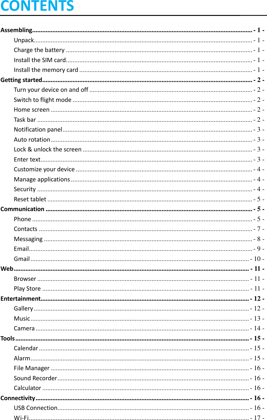    CONTENTS Assembling................................................................................................................................... - 1 - Unpack.................................................................................................................................. - 1 - Charge the battery ............................................................................................................... - 1 - Install the SIM card ............................................................................................................... - 1 - Install the memory card ....................................................................................................... - 1 - Getting started ............................................................................................................................. - 2 - Turn your device on and off ................................................................................................. - 2 - Switch to flight mode ........................................................................................................... - 2 - Home screen ........................................................................................................................ - 2 - Task bar ................................................................................................................................ - 2 - Notification panel ................................................................................................................. - 3 - Auto rotation ........................................................................................................................ - 3 - Lock &amp; unlock the screen ..................................................................................................... - 3 - Enter text .............................................................................................................................. - 3 - Customize your device ......................................................................................................... - 4 - Manage applications ............................................................................................................ - 4 - Security ................................................................................................................................ - 4 - Reset tablet .......................................................................................................................... - 5 - Communication ........................................................................................................................... - 5 - Phone ................................................................................................................................... - 5 - Contacts ............................................................................................................................... - 7 - Messaging ............................................................................................................................ - 8 - Email ..................................................................................................................................... - 9 - Gmail .................................................................................................................................. - 10 - Web ............................................................................................................................................ - 11 - Browser .............................................................................................................................. - 11 - Play Store ........................................................................................................................... - 11 - Entertainment............................................................................................................................ - 12 - Gallery ................................................................................................................................ - 12 - Music .................................................................................................................................. - 13 - Camera ............................................................................................................................... - 14 - Tools ........................................................................................................................................... - 15 - Calendar ............................................................................................................................. - 15 - Alarm .................................................................................................................................. - 15 - File Manager ...................................................................................................................... - 16 - Sound Recorder .................................................................................................................. - 16 - Calculator ........................................................................................................................... - 16 - Connectivity ............................................................................................................................... - 16 - USB Connection.................................................................................................................. - 16 - Wi-Fi ................................................................................................................................... - 17 - 