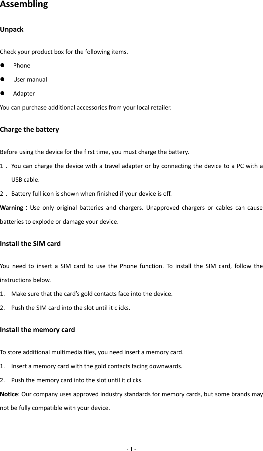  - 1 -  Assembling Unpack Check your product box for the following items.  Phone  User manual  Adapter You can purchase additional accessories from your local retailer. Charge the battery Before using the device for the first time, you must charge the battery. 1． You can charge the device with a travel adapter or by connecting the device to a PC with a USB cable. 2． Battery full icon is shown when finished if your device is off.   Warning：Use  only  original  batteries  and  chargers.  Unapproved  chargers  or  cables  can  cause batteries to explode or damage your device.   Install the SIM card You  need  to  insert  a  SIM  card  to  use  the  Phone  function.  To  install  the  SIM  card,  follow  the instructions below. 1. Make sure that the card’s gold contacts face into the device. 2. Push the SIM card into the slot until it clicks. Install the memory card To store additional multimedia files, you need insert a memory card. 1. Insert a memory card with the gold contacts facing downwards. 2. Push the memory card into the slot until it clicks. Notice: Our company uses approved industry standards for memory cards, but some brands may not be fully compatible with your device. 