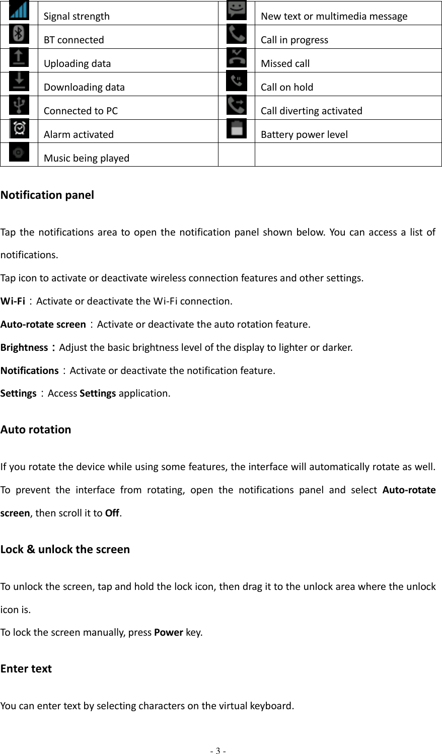  - 3 -   Signal strength  New text or multimedia message  BT connected  Call in progress  Uploading data  Missed call  Downloading data  Call on hold  Connected to PC  Call diverting activated  Alarm activated  Battery power level  Music being played   Notification panel Tap  the notifications area to open  the notification  panel  shown  below. You can  access a  list of notifications.   Tap icon to activate or deactivate wireless connection features and other settings.         Wi-Fi：Activate or deactivate the Wi-Fi connection. Auto-rotate screen：Activate or deactivate the auto rotation feature. Brightness：Adjust the basic brightness level of the display to lighter or darker. Notifications：Activate or deactivate the notification feature. Settings：Access Settings application. Auto rotation If you rotate the device while using some features, the interface will automatically rotate as well. To  prevent  the  interface  from  rotating,  open  the  notifications  panel  and  select  Auto-rotate screen, then scroll it to Off. Lock &amp; unlock the screen To unlock the screen, tap and hold the lock icon, then drag it to the unlock area where the unlock icon is. To lock the screen manually, press Power key. Enter text You can enter text by selecting characters on the virtual keyboard.   
