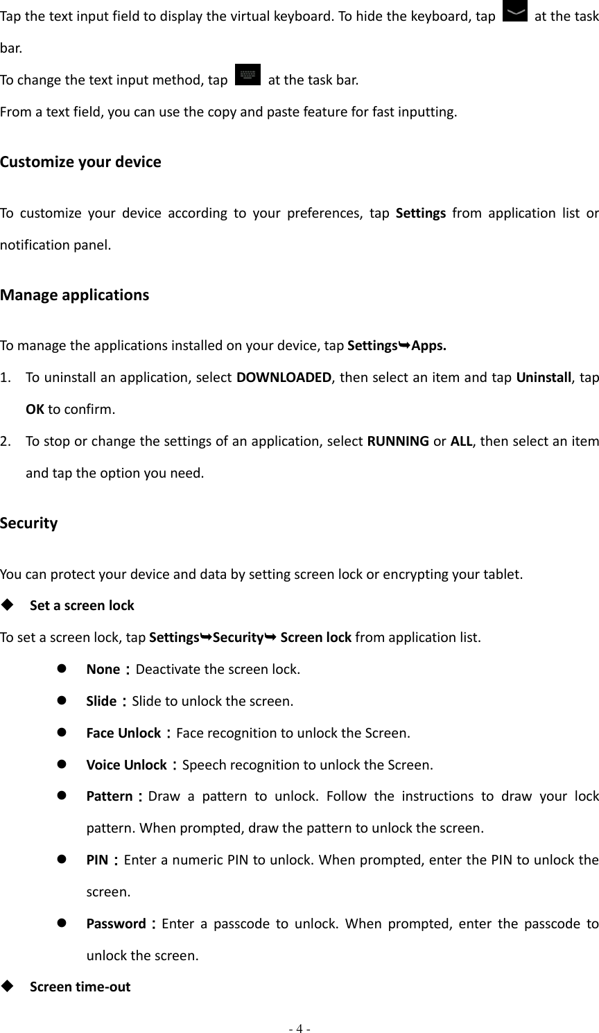  - 4 -  Tap the text input field to display the virtual keyboard. To hide the keyboard, tap    at the task bar. To change the text input method, tap    at the task bar. From a text field, you can use the copy and paste feature for fast inputting. Customize your device To  customize  your  device  according  to  your  preferences,  tap  Settings  from  application  list  or notification panel. Manage applications To manage the applications installed on your device, tap SettingsApps. 1. To uninstall an application, select DOWNLOADED, then select an item and tap Uninstall, tap OK to confirm. 2. To stop or change the settings of an application, select RUNNING or ALL, then select an item and tap the option you need. Security You can protect your device and data by setting screen lock or encrypting your tablet.  Set a screen lock   To set a screen lock, tap SettingsSecurity Screen lock from application list.  None：Deactivate the screen lock.  Slide：Slide to unlock the screen.  Face Unlock：Face recognition to unlock the Screen.  Voice Unlock：Speech recognition to unlock the Screen.  Pattern：Draw  a  pattern  to  unlock.  Follow  the  instructions  to  draw  your  lock pattern. When prompted, draw the pattern to unlock the screen.  PIN：Enter a numeric PIN to unlock. When prompted, enter the PIN to unlock the screen.  Password：Enter  a  passcode  to  unlock.  When  prompted,  enter  the  passcode  to unlock the screen.  Screen time-out 