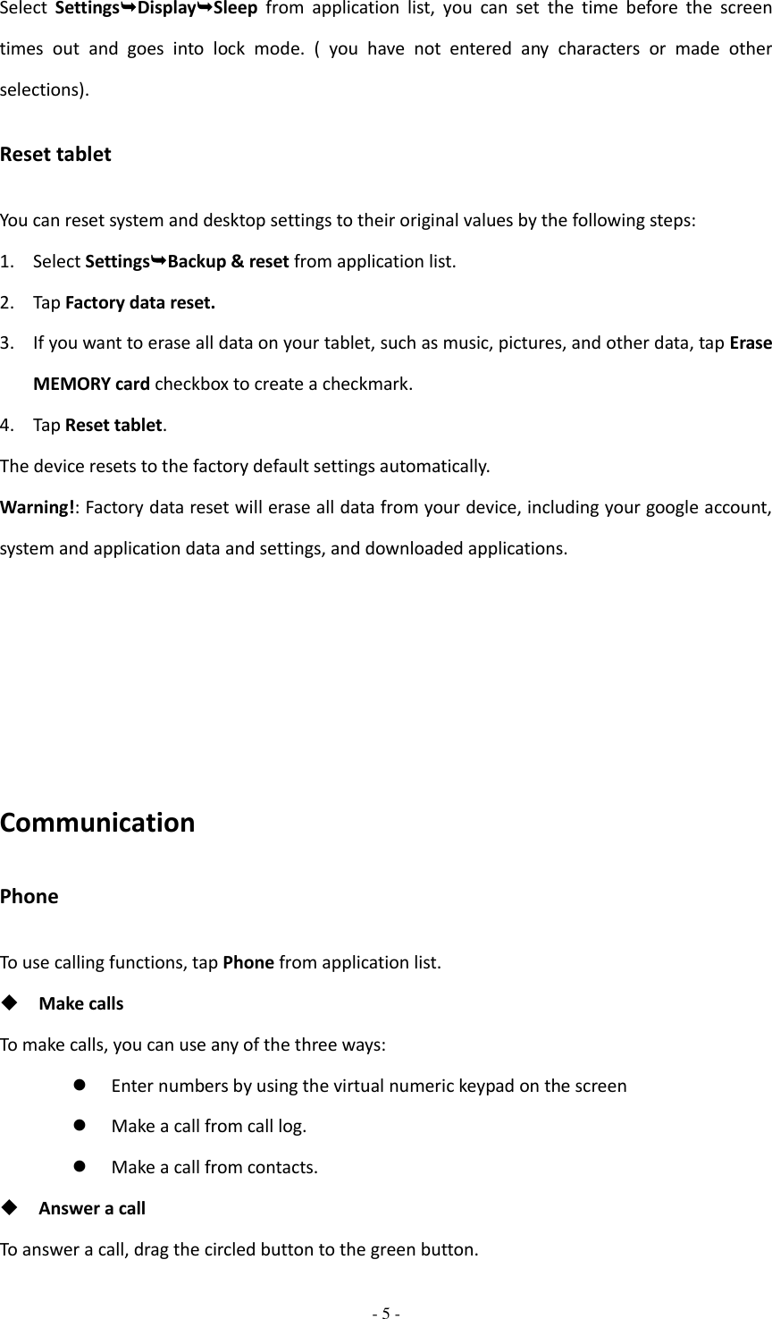  - 5 -  Select  SettingsDisplaySleep  from  application  list,  you  can  set  the  time  before  the  screen times  out  and  goes  into  lock  mode.  (  you  have  not  entered  any  characters  or  made  other selections). Reset tablet You can reset system and desktop settings to their original values by the following steps: 1. Select SettingsBackup &amp; reset from application list. 2. Tap Factory data reset. 3. If you want to erase all data on your tablet, such as music, pictures, and other data, tap Erase MEMORY card checkbox to create a checkmark. 4. Tap Reset tablet. The device resets to the factory default settings automatically. Warning!: Factory data reset will erase all data from your device, including your google account, system and application data and settings, and downloaded applications.      Communication Phone To use calling functions, tap Phone from application list.  Make calls To make calls, you can use any of the three ways:  Enter numbers by using the virtual numeric keypad on the screen  Make a call from call log.    Make a call from contacts.  Answer a call To answer a call, drag the circled button to the green button. 