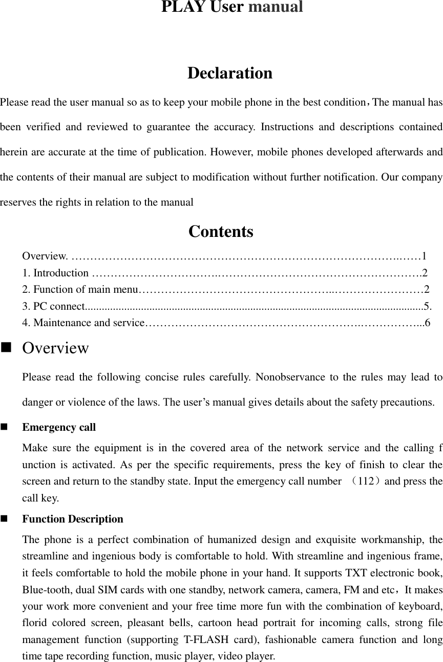 PLAY User manual  Declaration Please read the user manual so as to keep your mobile phone in the best condition，The manual has been  verified  and  reviewed  to  guarantee  the  accuracy.  Instructions  and  descriptions  contained herein are accurate at the time of publication. However, mobile phones developed afterwards and the contents of their manual are subject to modification without further notification. Our company reserves the rights in relation to the manual                                   Contents Overview. …………………………………………………………………………….……1 1. Introduction …………………………….……………………………………………….2 2. Function of main menu……………………………………………..……………………2 3. PC connect.........................................................................................................................5. 4. Maintenance and service………………………………………………….……………...6  Overview   Please read the following  concise rules carefully. Nonobservance to the rules may lead to danger or violence of the laws. The user’s manual gives details about the safety precautions.  Emergency call Make  sure  the  equipment  is  in  the  covered  area  of  the  network  service  and  the  calling  f unction is activated. As per the specific requirements, press the key of  finish  to  clear the screen and return to the standby state. Input the emergency call number  （112）and press the call key.    Function Description The phone  is  a  perfect combination of humanized design and exquisite workmanship,  the streamline and ingenious body is comfortable to hold. With streamline and ingenious frame, it feels comfortable to hold the mobile phone in your hand. It supports TXT electronic book, Blue-tooth, dual SIM cards with one standby, network camera, camera, FM and etc，It makes your work more convenient and your free time more fun with the combination of keyboard, florid  colored  screen,  pleasant  bells,  cartoon  head  portrait  for  incoming  calls,  strong  file management  function  (supporting  T-FLASH  card),  fashionable  camera  function  and  long time tape recording function, music player, video player.   