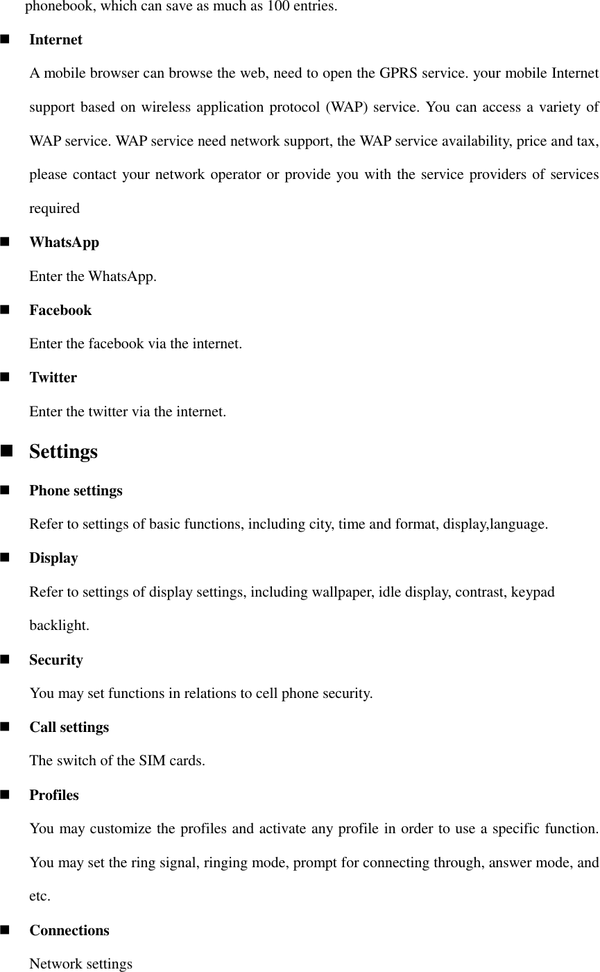 phonebook, which can save as much as 100 entries.    Internet A mobile browser can browse the web, need to open the GPRS service. your mobile Internet support based on wireless application protocol (WAP) service. You can access a variety of WAP service. WAP service need network support, the WAP service availability, price and tax, please contact your network operator or provide you with the service providers of services required  WhatsApp Enter the WhatsApp.  Facebook Enter the facebook via the internet.  Twitter Enter the twitter via the internet.  Settings  Phone settings Refer to settings of basic functions, including city, time and format, display,language.  Display Refer to settings of display settings, including wallpaper, idle display, contrast, keypad backlight.  Security     You may set functions in relations to cell phone security.  Call settings The switch of the SIM cards.  Profiles   You may customize the profiles and activate any profile in order to use a specific function. You may set the ring signal, ringing mode, prompt for connecting through, answer mode, and etc.  Connections Network settings 