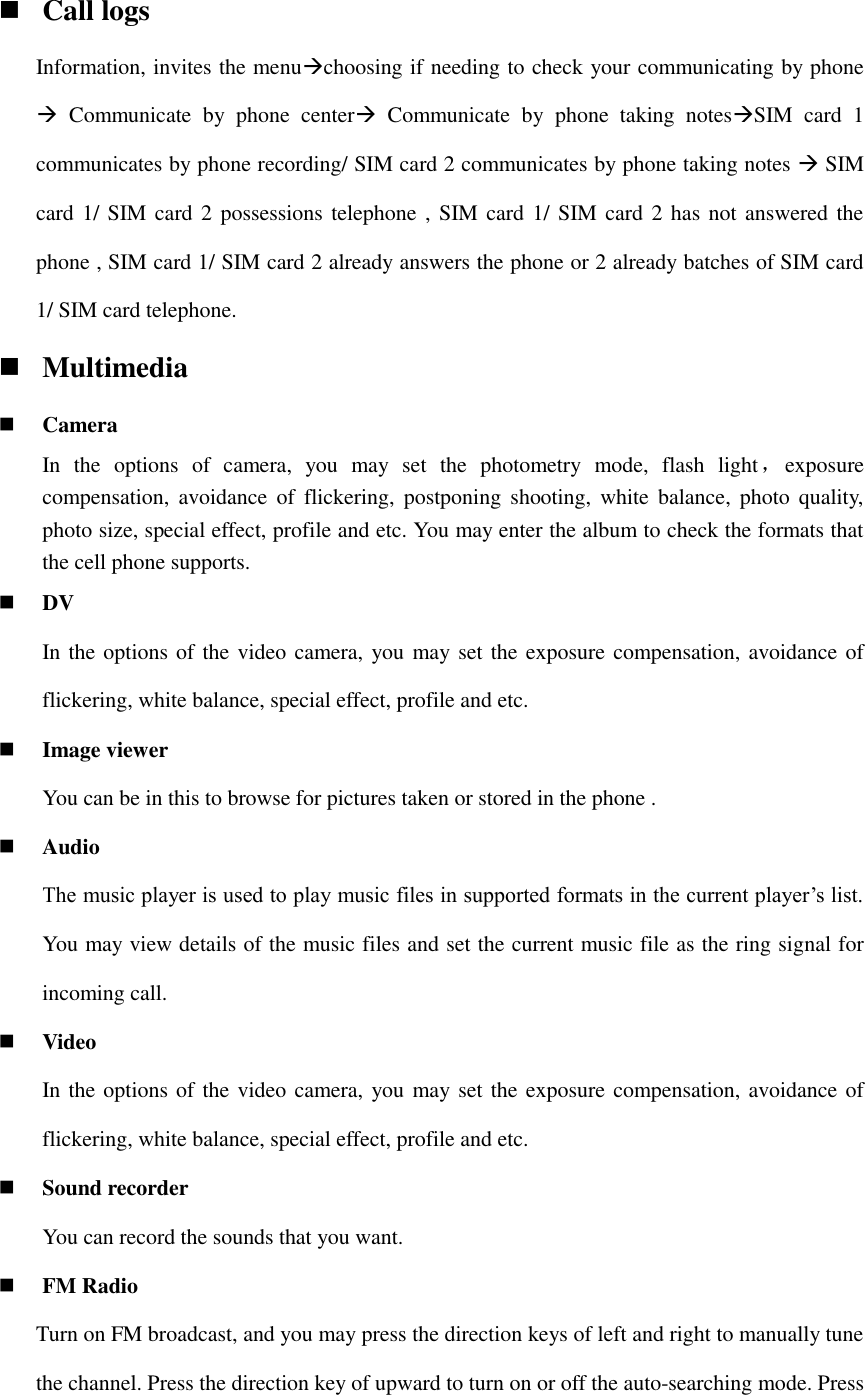  Call logs Information, invites the menuchoosing if needing to check your communicating by phone   Communicate  by  phone  center  Communicate  by  phone  taking  notesSIM  card  1 communicates by phone recording/ SIM card 2 communicates by phone taking notes  SIM card 1/ SIM card 2 possessions telephone , SIM card 1/ SIM card 2 has not answered the phone , SIM card 1/ SIM card 2 already answers the phone or 2 already batches of SIM card 1/ SIM card telephone.  Multimedia  Camera In  the  options  of  camera,  you  may  set  the  photometry  mode,  flash  light，exposure                               compensation,  avoidance  of  flickering,  postponing  shooting,  white balance,  photo  quality, photo size, special effect, profile and etc. You may enter the album to check the formats that the cell phone supports.  DV In the options of the video camera, you may set the exposure compensation, avoidance of flickering, white balance, special effect, profile and etc.  Image viewer You can be in this to browse for pictures taken or stored in the phone .  Audio The music player is used to play music files in supported formats in the current player’s list. You may view details of the music files and set the current music file as the ring signal for incoming call.  Video In the options of the video camera, you may set the exposure compensation, avoidance of flickering, white balance, special effect, profile and etc.  Sound recorder You can record the sounds that you want.  FM Radio Turn on FM broadcast, and you may press the direction keys of left and right to manually tune the channel. Press the direction key of upward to turn on or off the auto-searching mode. Press 