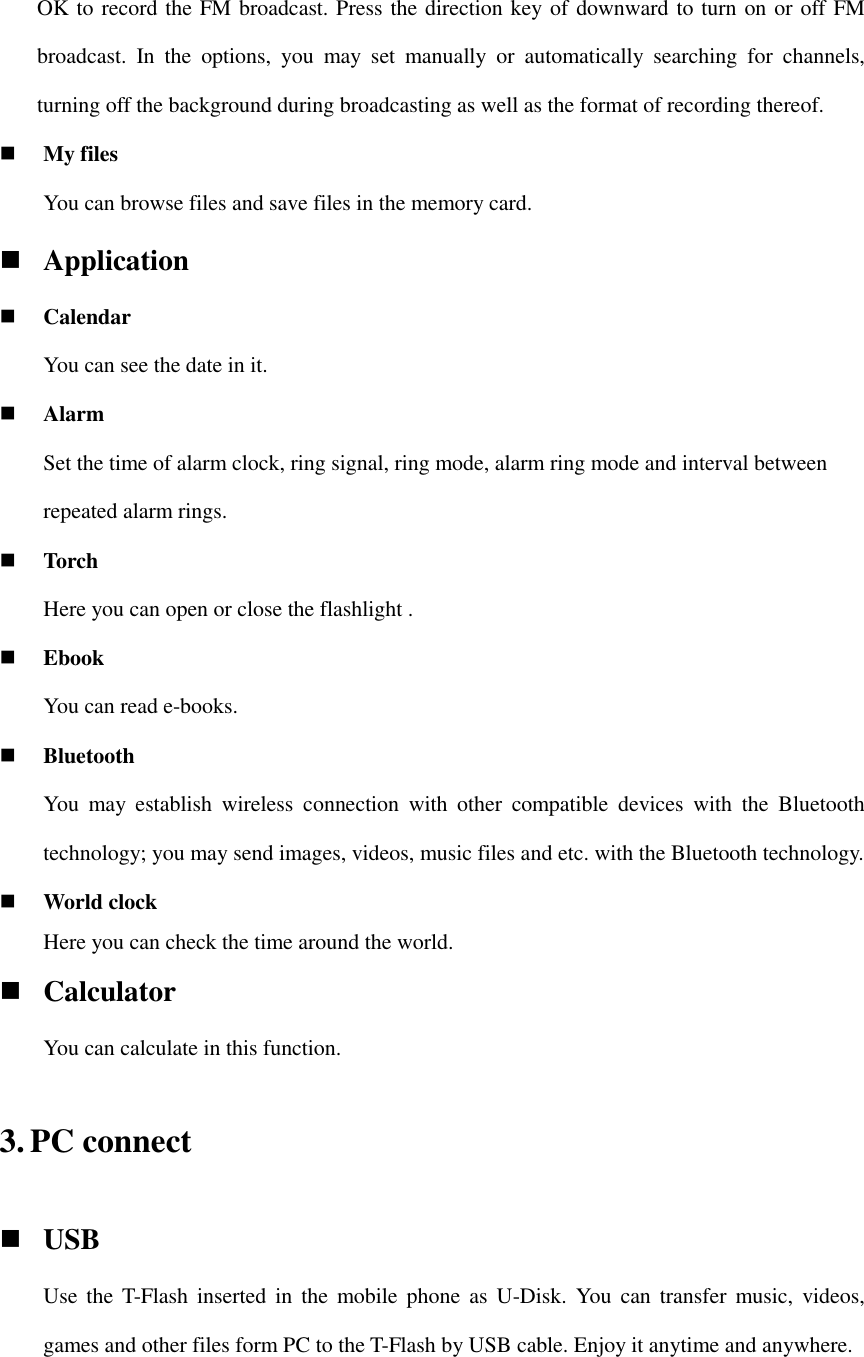 OK to record the FM broadcast. Press the direction key of downward to turn on or off FM broadcast.  In  the  options,  you  may  set  manually  or  automatically  searching  for  channels, turning off the background during broadcasting as well as the format of recording thereof.  My files   You can browse files and save files in the memory card.  Application  Calendar You can see the date in it.  Alarm Set the time of alarm clock, ring signal, ring mode, alarm ring mode and interval between repeated alarm rings.  Torch Here you can open or close the flashlight .  Ebook You can read e-books.  Bluetooth You  may  establish  wireless  connection  with  other  compatible  devices  with  the  Bluetooth technology; you may send images, videos, music files and etc. with the Bluetooth technology.  World clock Here you can check the time around the world.  Calculator You can calculate in this function. 3. PC connect  USB Use  the  T-Flash inserted in  the  mobile  phone  as  U-Disk.  You  can  transfer  music,  videos, games and other files form PC to the T-Flash by USB cable. Enjoy it anytime and anywhere. 