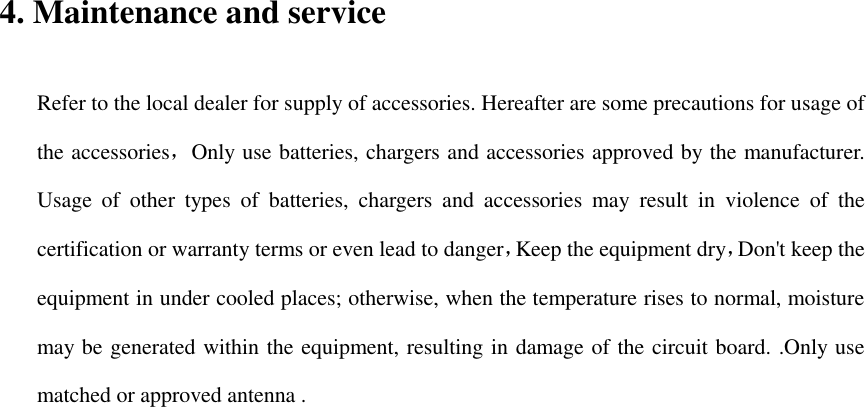 4. Maintenance and service Refer to the local dealer for supply of accessories. Hereafter are some precautions for usage of the accessories，Only use batteries, chargers and accessories approved by the manufacturer. Usage  of  other  types  of  batteries,  chargers  and  accessories  may  result  in  violence  of  the certification or warranty terms or even lead to danger，Keep the equipment dry，Don&apos;t keep the equipment in under cooled places; otherwise, when the temperature rises to normal, moisture may be generated within the equipment, resulting in damage of the circuit board. .Only use matched or approved antenna .    