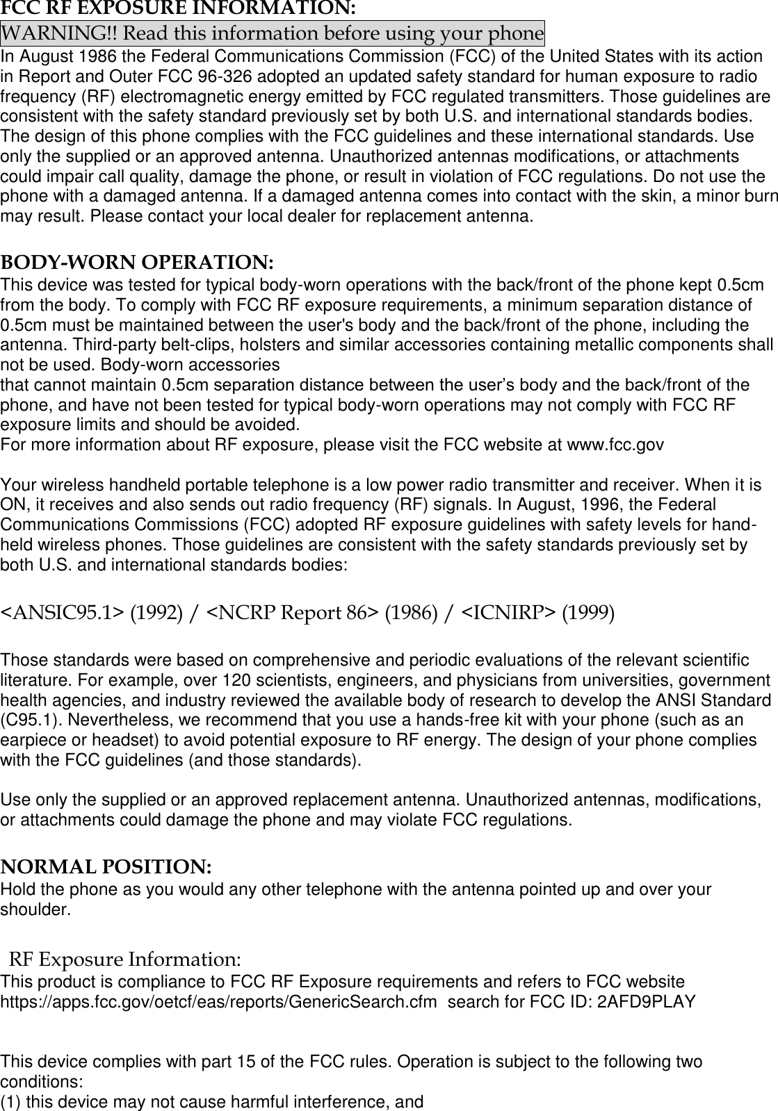  FCC RF EXPOSURE INFORMATION: WARNING!! Read this information before using your phone In August 1986 the Federal Communications Commission (FCC) of the United States with its action in Report and Outer FCC 96-326 adopted an updated safety standard for human exposure to radio frequency (RF) electromagnetic energy emitted by FCC regulated transmitters. Those guidelines are consistent with the safety standard previously set by both U.S. and international standards bodies. The design of this phone complies with the FCC guidelines and these international standards. Use only the supplied or an approved antenna. Unauthorized antennas modifications, or attachments could impair call quality, damage the phone, or result in violation of FCC regulations. Do not use the phone with a damaged antenna. If a damaged antenna comes into contact with the skin, a minor burn may result. Please contact your local dealer for replacement antenna.  BODY-WORN OPERATION: This device was tested for typical body-worn operations with the back/front of the phone kept 0.5cm from the body. To comply with FCC RF exposure requirements, a minimum separation distance of 0.5cm must be maintained between the user&apos;s body and the back/front of the phone, including the antenna. Third-party belt-clips, holsters and similar accessories containing metallic components shall not be used. Body-worn accessories that cannot maintain 0.5cm separation distance between the user’s body and the back/front of the phone, and have not been tested for typical body-worn operations may not comply with FCC RF exposure limits and should be avoided. For more information about RF exposure, please visit the FCC website at www.fcc.gov  Your wireless handheld portable telephone is a low power radio transmitter and receiver. When it is ON, it receives and also sends out radio frequency (RF) signals. In August, 1996, the Federal Communications Commissions (FCC) adopted RF exposure guidelines with safety levels for hand-held wireless phones. Those guidelines are consistent with the safety standards previously set by both U.S. and international standards bodies:  &lt;ANSIC95.1&gt; (1992) / &lt;NCRP Report 86&gt; (1986) / &lt;ICNIRP&gt; (1999)  Those standards were based on comprehensive and periodic evaluations of the relevant scientific literature. For example, over 120 scientists, engineers, and physicians from universities, government health agencies, and industry reviewed the available body of research to develop the ANSI Standard (C95.1). Nevertheless, we recommend that you use a hands-free kit with your phone (such as an earpiece or headset) to avoid potential exposure to RF energy. The design of your phone complies with the FCC guidelines (and those standards).  Use only the supplied or an approved replacement antenna. Unauthorized antennas, modifications, or attachments could damage the phone and may violate FCC regulations.   NORMAL POSITION:  Hold the phone as you would any other telephone with the antenna pointed up and over your shoulder.  RF Exposure Information: This product is compliance to FCC RF Exposure requirements and refers to FCC website https://apps.fcc.gov/oetcf/eas/reports/GenericSearch.cfm  search for FCC ID: 2AFD9PLAY   This device complies with part 15 of the FCC rules. Operation is subject to the following two conditions: (1) this device may not cause harmful interference, and 