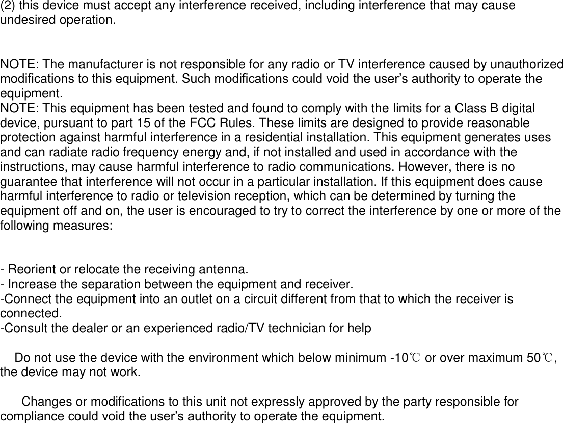  (2) this device must accept any interference received, including interference that may cause undesired operation.   NOTE: The manufacturer is not responsible for any radio or TV interference caused by unauthorized modifications to this equipment. Such modifications could void the user’s authority to operate the equipment. NOTE: This equipment has been tested and found to comply with the limits for a Class B digital device, pursuant to part 15 of the FCC Rules. These limits are designed to provide reasonable protection against harmful interference in a residential installation. This equipment generates uses and can radiate radio frequency energy and, if not installed and used in accordance with the instructions, may cause harmful interference to radio communications. However, there is no guarantee that interference will not occur in a particular installation. If this equipment does cause harmful interference to radio or television reception, which can be determined by turning the equipment off and on, the user is encouraged to try to correct the interference by one or more of the following measures:   - Reorient or relocate the receiving antenna. - Increase the separation between the equipment and receiver. -Connect the equipment into an outlet on a circuit different from that to which the receiver is connected. -Consult the dealer or an experienced radio/TV technician for help      Do not use the device with the environment which below minimum -10℃ or over maximum 50℃, the device may not work.        Changes or modifications to this unit not expressly approved by the party responsible for compliance could void the user’s authority to operate the equipment.   