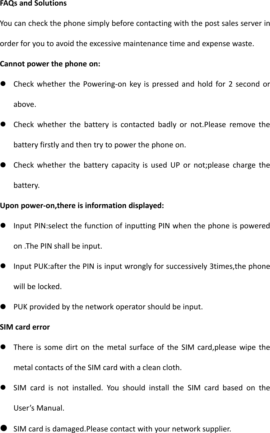 FAQs and SolutionsYou can check the phone simply before contacting with the post sales server inorder for you to avoid the excessive maintenance time and expense waste.Cannot power the phone on:Check whether the Powering-on key is pressed and hold for 2 second orabove.Check whether the battery is contacted badly or not.Please remove thebattery firstly and then try to power the phone on.Check whether the battery capacity is used UP or not;please charge thebattery.Upon power-on,there is information displayed:Input PIN:select the function of inputting PIN when the phone is poweredon .The PIN shall be input.Input PUK:after the PIN is input wrongly for successively 3times,the phonewill be locked.PUK provided by the network operator should be input.SIM card errorThere is some dirt on the metal surface of the SIM card,please wipe themetal contacts of the SIM card with a clean cloth.SIM card is not installed. You should install the SIM card based on theUser’s Manual.SIM card is damaged.Please contact with your network supplier.