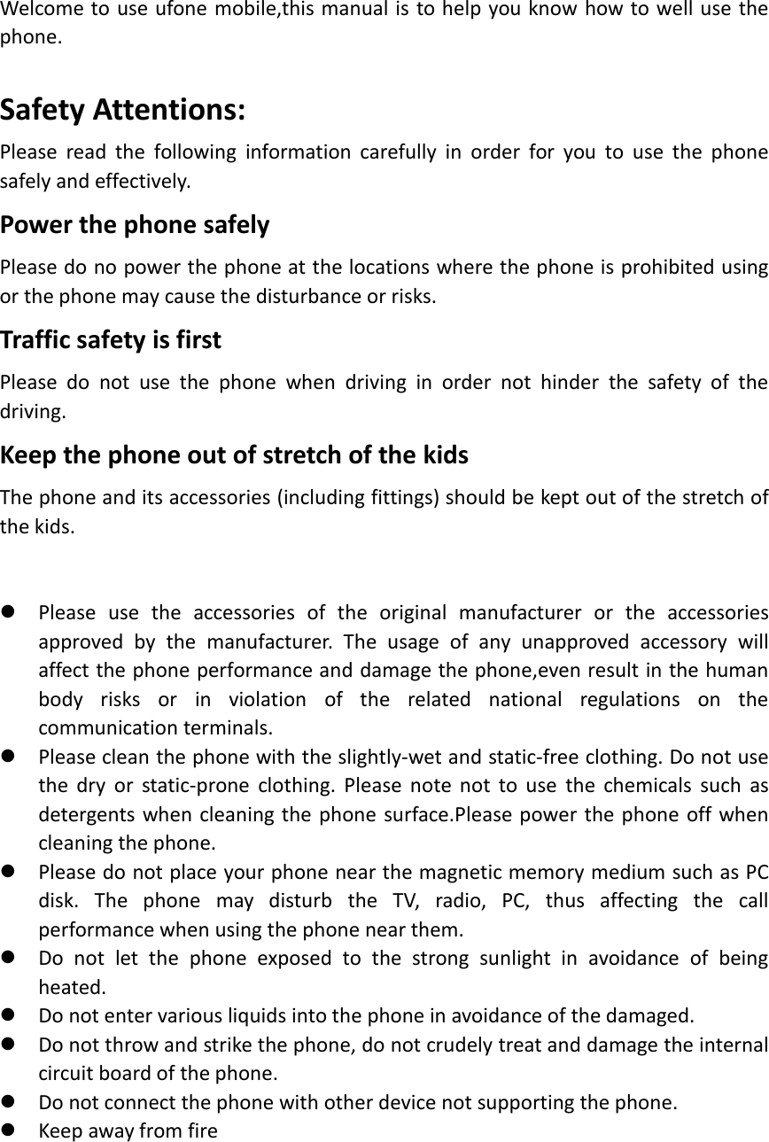 Welcome to use ufone mobile,this manual is to help you know how to well use thephone.Safety Attentions:Please read the following information carefully in order for you to use the phonesafely and effectively.Power the phone safelyPlease do no power the phone at the locations where the phone is prohibited usingor the phone may cause the disturbance or risks.Traffic safety is firstPlease do not use the phone when driving in order not hinder the safety of thedriving.Keep the phone out of stretch of the kidsThe phone and its accessories (including fittings) should be kept out of the stretch ofthe kids.Please use the accessories of the original manufacturer or the accessoriesapproved by the manufacturer. The usage of any unapproved accessory willaffect the phone performance and damage the phone,even result in the humanbody risks or in violation of the related national regulations on thecommunication terminals.Please clean the phone with the slightly-wet and static-free clothing. Do not usethe dry or static-prone clothing. Please note not to use the chemicals such asdetergents when cleaning the phone surface.Please power the phone off whencleaning the phone.Please do not place your phone near the magnetic memory medium such as PCdisk. The phone may disturb the TV, radio, PC, thus affecting the callperformance when using the phone near them.Do not let the phone exposed to the strong sunlight in avoidance of beingheated.Do not enter various liquids into the phone in avoidance of the damaged.Do not throw and strike the phone, do not crudely treat and damage the internalcircuit board of the phone.Do not connect the phone with other device not supporting the phone.Keep away from fire