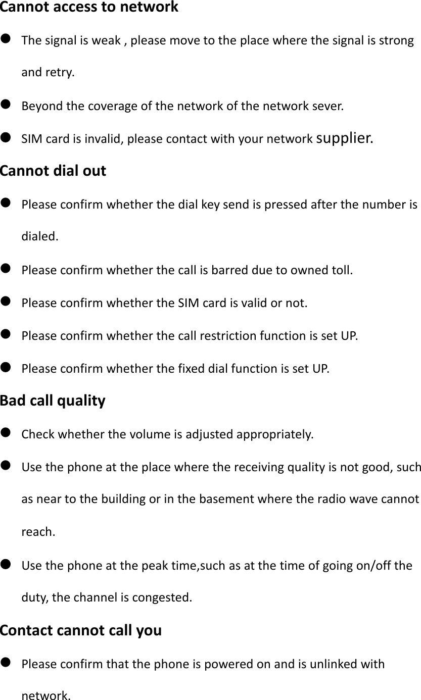Cannot access to networkThe signal is weak , please move to the place where the signal is strongand retry.Beyond the coverage of the network of the network sever.SIM card is invalid, please contact with your network supplier.Cannot dial outPlease confirm whether the dial key send is pressed after the number isdialed.Please confirm whether the call is barred due to owned toll.Please confirm whether the SIM card is valid or not.Please confirm whether the call restriction function is set UP.Please confirm whether the fixed dial function is set UP.Bad call qualityCheck whether the volume is adjusted appropriately.Use the phone at the place where the receiving quality is not good, suchas near to the building or in the basement where the radio wave cannotreach.Use the phone at the peak time,such as at the time of going on/off theduty, the channel is congested.Contact cannot call youPlease confirm that the phone is powered on and is unlinked withnetwork.