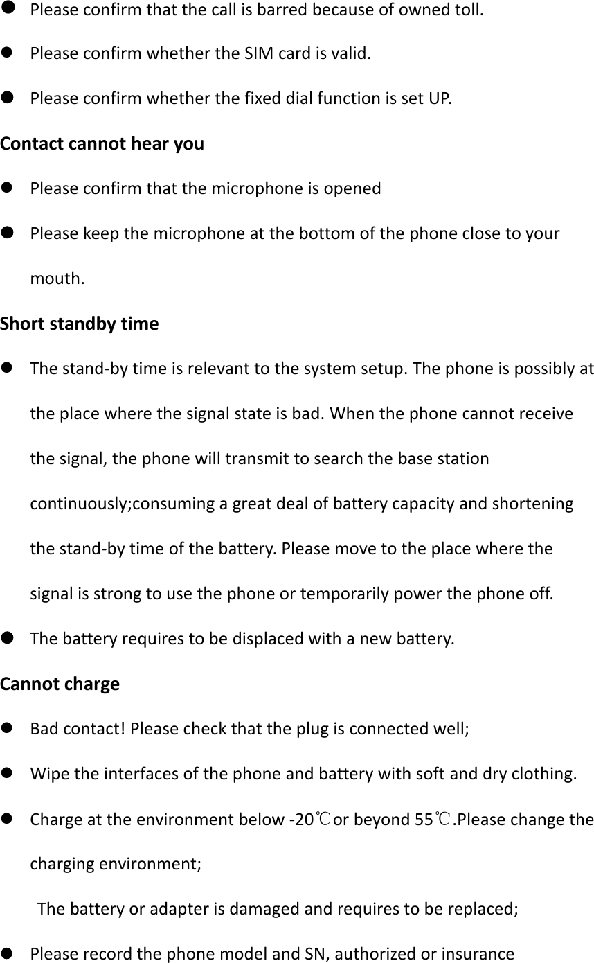 Please confirm that the call is barred because of owned toll.Please confirm whether the SIM card is valid.Please confirm whether the fixed dial function is set UP.Contact cannot hear youPlease confirm that the microphone is openedPlease keep the microphone at the bottom of the phone close to yourmouth.Short standby timeThe stand-by time is relevant to the system setup. The phone is possibly atthe place where the signal state is bad. When the phone cannot receivethe signal, the phone will transmit to search the base stationcontinuously;consuming a great deal of battery capacity and shorteningthe stand-by time of the battery. Please move to the place where thesignal is strong to use the phone or temporarily power the phone off.The battery requires to be displaced with a new battery.Cannot chargeBad contact! Please check that the plug is connected well;Wipe the interfaces of the phone and battery with soft and dry clothing.Charge at the environment below -20℃or beyond 55℃.Please change thecharging environment;The battery or adapter is damaged and requires to be replaced;Please record the phone model and SN, authorized or insurance