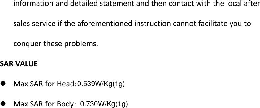 information and detailed statement and then contact with the local aftersales service if the aforementioned instruction cannot facilitate you toconquer these problems.SAR VALUEMax SAR for Head:Max SAR for Body:0.628W/Kg(1g)Body:0.539W/Kg(1g)0.730W/Kg(1g)