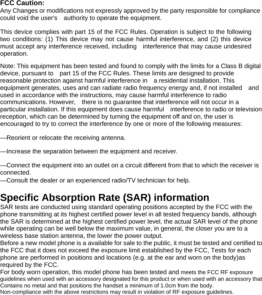 FCC Caution:  Any Changes or modifications not expressly approved by the party responsible for compliance could void the user&apos;s    authority to operate the equipment.    This device complies with part 15 of the FCC Rules. Operation is subject to the following two conditions: (1) This device may not cause harmful interference, and (2) this device must accept any interference received, including    interference that may cause undesired operation.    Note: This equipment has been tested and found to comply with the limits for a Class B digital device, pursuant to    part 15 of the FCC Rules. These limits are designed to provide reasonable protection against harmful interference in    a residential installation. This equipment generates, uses and can radiate radio frequency energy and, if not installed    and used in accordance with the instructions, may cause harmful interference to radio communications. However,    there is no guarantee that interference will not occur in a particular installation. If this equipment does cause harmful    interference to radio or television reception, which can be determined by turning the equipment off and on, the user is   encouraged to try to correct the interference by one or more of the following measures:      —Reorient or relocate the receiving antenna.      —Increase the separation between the equipment and receiver.      —Connect the equipment into an outlet on a circuit different from that to which the receiver is connected.    —Consult the dealer or an experienced radio/TV technician for help.      Specific Absorption Rate (SAR) information SAR tests are conducted using standard operating positions accepted by the FCC with the phone transmitting at its highest certified power level in all tested frequency bands, although the SAR is determined at the highest certified power level, the actual SAR level of the phone while operating can be well below the maximum value, in general, the closer you are to a wireless base station antenna, the lower the power output. Before a new model phone is a available for sale to the public, it must be tested and certified to the FCC that it does not exceed the exposure limit established by the FCC, Tests for each phone are performed in positions and locations (e.g. at the ear and worn on the body)as required by the FCC. For body worn operation, this model phone has been tested and meets the FCC RF exposure guidelines when used with an accessory designated for this product or when used with an accessory that Contains no metal and that positions the handset a minimum of 1.0  cm from the body. Non-compliance with the above restrictions may result in violation of RF exposure guidelines.   