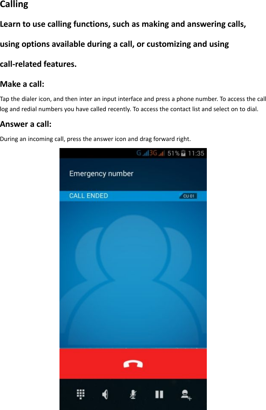 CallingLearn to use calling functions, such as making and answering calls,using options available during a call, or customizing and usingcall-related features.Make a call:Tap the dialer icon, and then inter an input interface and press a phone number. To access the calllog and redial numbers you have called recently. To access the contact list and select on to dial.Answer a call:During an incoming call, press the answer icon and drag forward right.