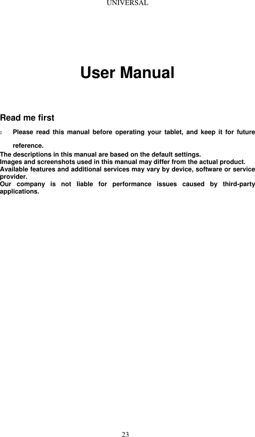  23 UNIVERSAL                                                                                                                                            User Manual    Read me first  Please  read  this  manual  before  operating  your  tablet,  and  keep  it  for  future reference. The descriptions in this manual are based on the default settings. Images and screenshots used in this manual may differ from the actual product. Available features and additional services may vary by device, software or service provider. Our  company  is  not  liable  for  performance  issues  caused  by  third-party applications.                             