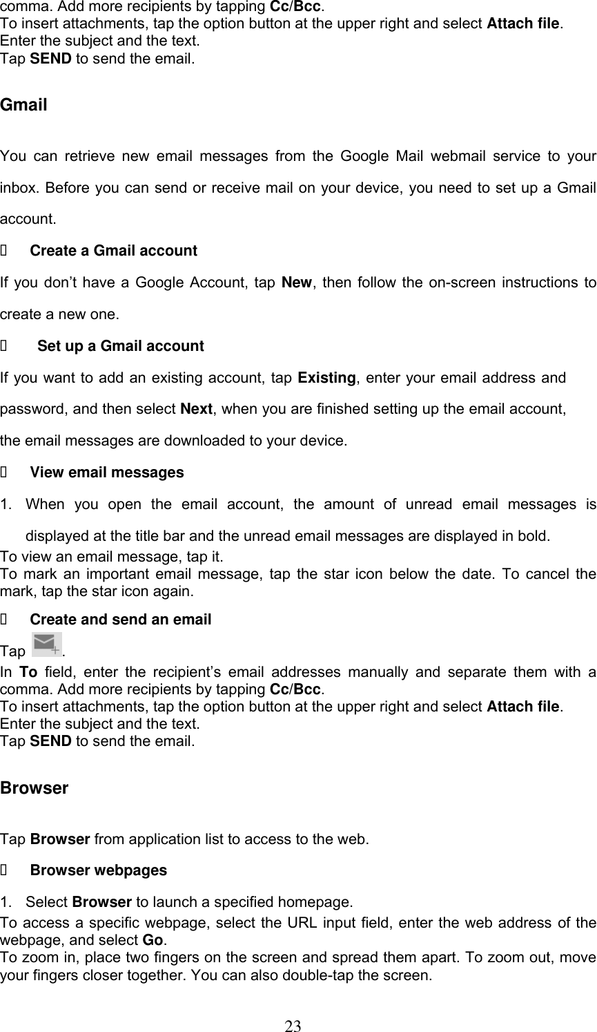  23 comma. Add more recipients by tapping Cc/Bcc. To insert attachments, tap the option button at the upper right and select Attach file. Enter the subject and the text. Tap SEND to send the email. Gmail You  can  retrieve  new  email  messages  from  the Google  Mail  webmail service  to  your inbox. Before you can send or receive mail on your device, you need to set up a Gmail account.  Create a Gmail account If you  don’t  have a Google  Account, tap  New, then follow the on-screen instructions to create a new one.    Set up a Gmail account If you want to add an existing account, tap Existing, enter your email address and password, and then select Next, when you are finished setting up the email account, the email messages are downloaded to your device.  View email messages 1.  When  you  open  the  email  account,  the  amount  of  unread  email  messages  is displayed at the title bar and the unread email messages are displayed in bold.   To view an email message, tap it. To mark an important email message, tap the star icon below the date. To cancel the mark, tap the star icon again.  Create and send an email Tap  . In  To field,  enter  the  recipient’s  email  addresses  manually  and  separate  them  with  a comma. Add more recipients by tapping Cc/Bcc. To insert attachments, tap the option button at the upper right and select Attach file.   Enter the subject and the text. Tap SEND to send the email. Browser Tap Browser from application list to access to the web.  Browser webpages 1.  Select Browser to launch a specified homepage. To access a specific webpage, select the URL input field, enter the web address of the webpage, and select Go. To zoom in, place two fingers on the screen and spread them apart. To zoom out, move your fingers closer together. You can also double-tap the screen. 