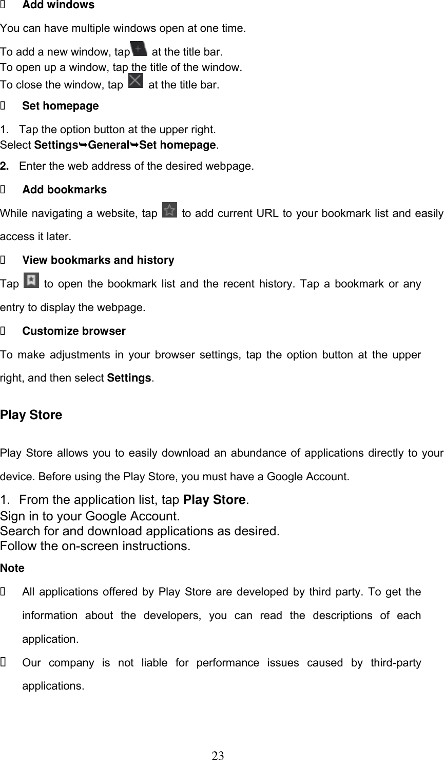  23  Add windows You can have multiple windows open at one time. To add a new window, tap   at the title bar. To open up a window, tap the title of the window.   To close the window, tap    at the title bar.  Set homepage 1.  Tap the option button at the upper right. Select SettingsGeneralSet homepage. 2. Enter the web address of the desired webpage.  Add bookmarks While navigating a website, tap    to add current URL to your bookmark list and easily access it later.  View bookmarks and history Tap    to open the bookmark list and the recent history. Tap a bookmark or any entry to display the webpage.  Customize browser To make adjustments in your browser settings, tap the option button at the upper right, and then select Settings. Play Store Play Store allows you to easily download an abundance of applications directly to your device. Before using the Play Store, you must have a Google Account. 1.  From the application list, tap Play Store. Sign in to your Google Account. Search for and download applications as desired. Follow the on-screen instructions. Note   All applications offered by Play Store are developed by third party. To get the information  about  the  developers,  you  can  read  the  descriptions  of  each application.  Our  company  is  not  liable  for  performance  issues  caused  by  third-party applications. 