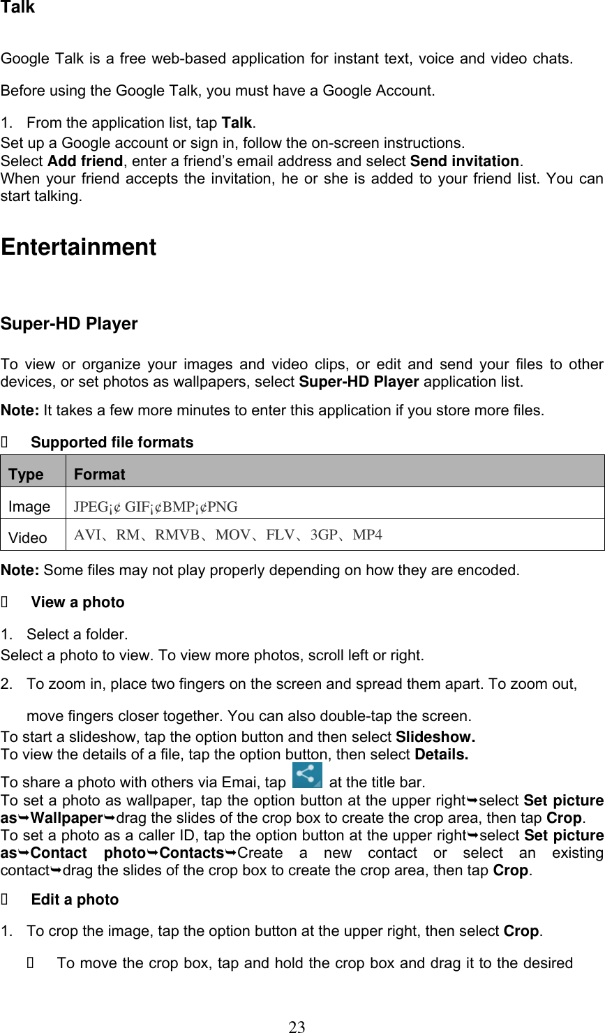  23 Talk Google Talk is a free web-based application for instant text, voice and video chats. Before using the Google Talk, you must have a Google Account. 1.  From the application list, tap Talk. Set up a Google account or sign in, follow the on-screen instructions. Select Add friend, enter a friend’s email address and select Send invitation. When your friend accepts the invitation, he or she is added to your friend list. You can start talking. Entertainment Super-HD Player To view or organize  your  images  and  video  clips,  or edit  and  send  your  files  to other devices, or set photos as wallpapers, select Super-HD Player application list. Note: It takes a few more minutes to enter this application if you store more files.  Supported file formats Type Format Image JPEG¡¢ GIF¡¢BMP¡¢PNG Video AVI、RM、RMVB、MOV、FLV、3GP、MP4 Note: Some files may not play properly depending on how they are encoded.  View a photo 1.  Select a folder. Select a photo to view. To view more photos, scroll left or right. 2.  To zoom in, place two fingers on the screen and spread them apart. To zoom out, move fingers closer together. You can also double-tap the screen. To start a slideshow, tap the option button and then select Slideshow. To view the details of a file, tap the option button, then select Details. To share a photo with others via Emai, tap   at the title bar. To set a photo as wallpaper, tap the option button at the upper rightselect Set picture asWallpaperdrag the slides of the crop box to create the crop area, then tap Crop. To set a photo as a caller ID, tap the option button at the upper rightselect Set picture asContact  photoContactsCreate  a  new  contact  or  select  an  existing contactdrag the slides of the crop box to create the crop area, then tap Crop.  Edit a photo 1.  To crop the image, tap the option button at the upper right, then select Crop.   To move the crop box, tap and hold the crop box and drag it to the desired 