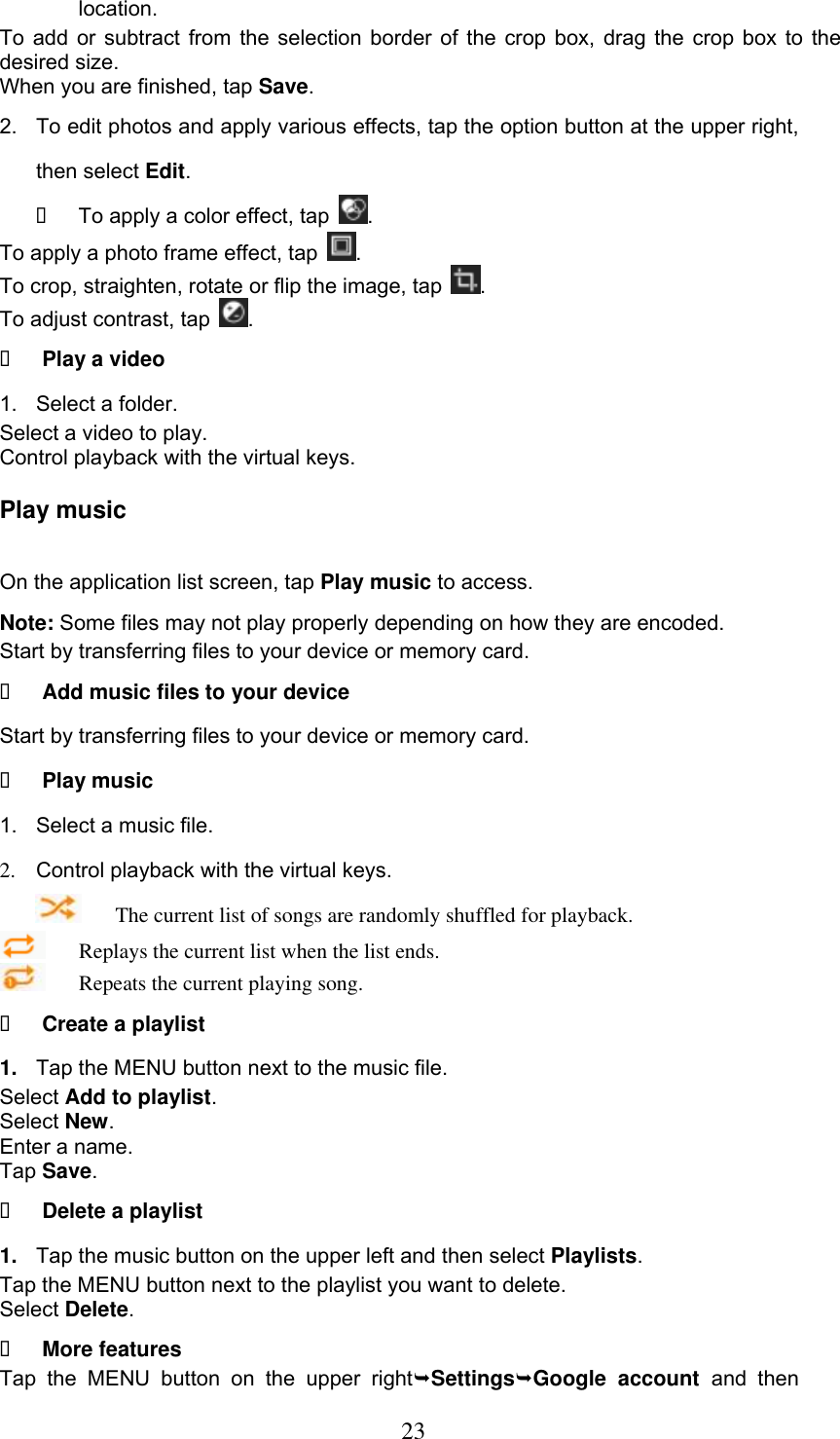  23 location. To add or subtract from the selection border of the crop box, drag the crop box to the desired size. When you are finished, tap Save. 2.  To edit photos and apply various effects, tap the option button at the upper right, then select Edit.   To apply a color effect, tap  . To apply a photo frame effect, tap  . To crop, straighten, rotate or flip the image, tap  . To adjust contrast, tap  .   Play a video 1.  Select a folder. Select a video to play. Control playback with the virtual keys. Play music On the application list screen, tap Play music to access. Note: Some files may not play properly depending on how they are encoded. Start by transferring files to your device or memory card.  Add music files to your device Start by transferring files to your device or memory card.  Play music 1.  Select a music file. 2.  Control playback with the virtual keys.     The current list of songs are randomly shuffled for playback.     Replays the current list when the list ends.     Repeats the current playing song.  Create a playlist 1. Tap the MENU button next to the music file. Select Add to playlist. Select New. Enter a name. Tap Save.  Delete a playlist 1. Tap the music button on the upper left and then select Playlists. Tap the MENU button next to the playlist you want to delete. Select Delete.  More features Tap  the  MENU  button  on  the  upper  rightSettingsGoogle  account  and  then 