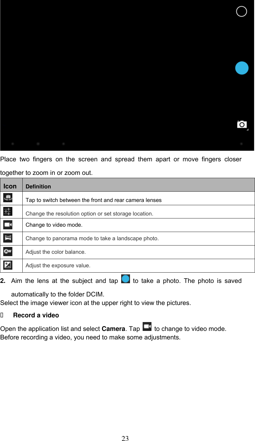  23  Place  two  fingers  on  the  screen  and  spread  them  apart  or  move  fingers  closer together to zoom in or zoom out. Icon Definition  Tap to switch between the front and rear camera lenses  Change the resolution option or set storage location.  Change to video mode.  Change to panorama mode to take a landscape photo.  Adjust the color balance.  Adjust the exposure value. 2. Aim  the  lens  at  the  subject  and  tap    to  take  a  photo.  The  photo  is  saved automatically to the folder DCIM. Select the image viewer icon at the upper right to view the pictures.  Record a video Open the application list and select Camera. Tap   to change to video mode. Before recording a video, you need to make some adjustments.          