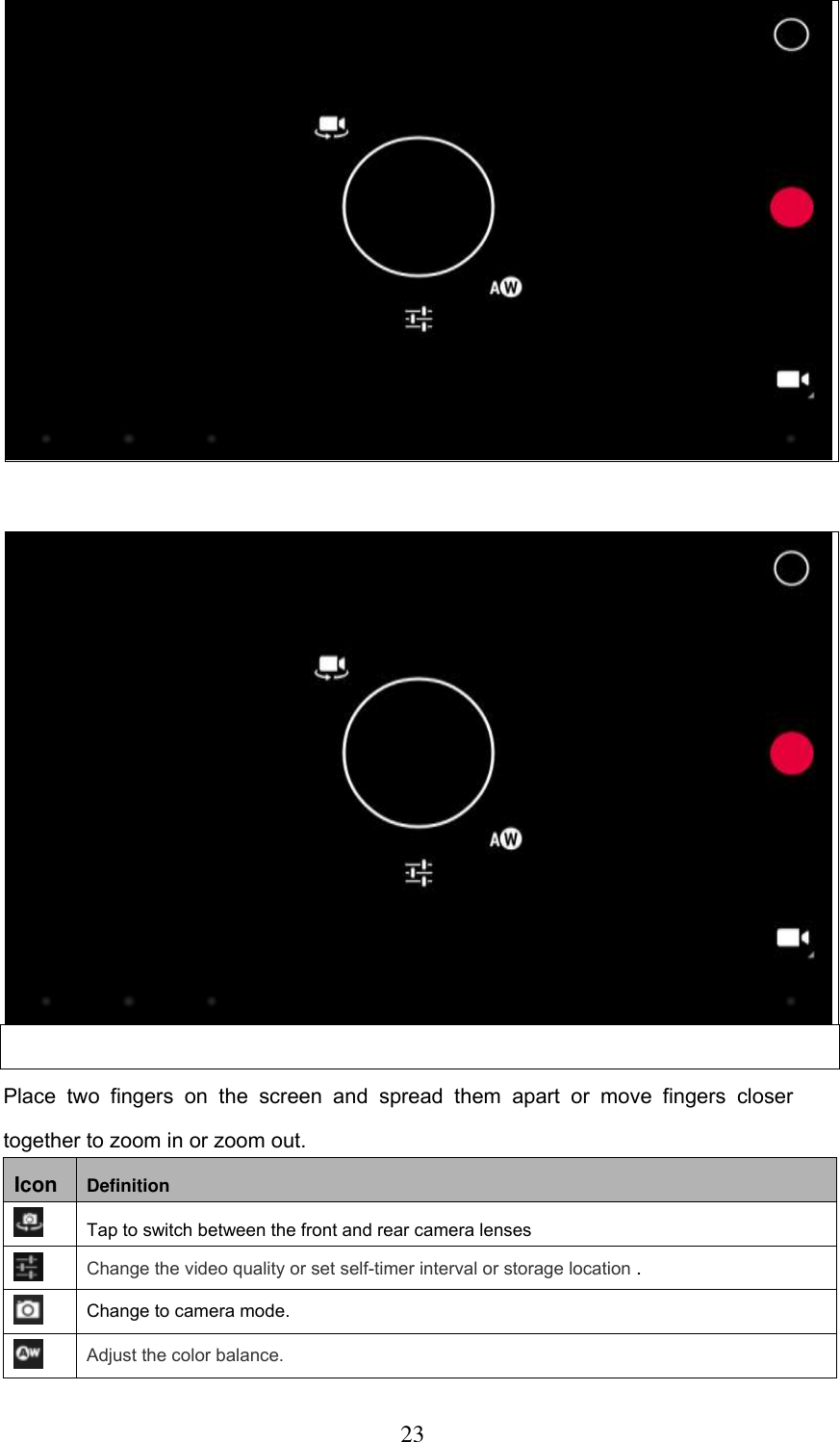  23   Place  two  fingers  on  the  screen  and  spread  them  apart  or  move  fingers  closer together to zoom in or zoom out. Icon Definition  Tap to switch between the front and rear camera lenses  Change the video quality or set self-timer interval or storage location .  Change to camera mode.  Adjust the color balance.   