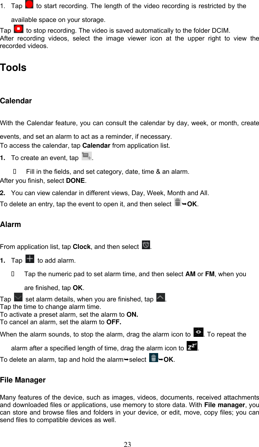  23 1.  Tap    to start recording. The length of the video recording is restricted by the available space on your storage. Tap    to stop recording. The video is saved automatically to the folder DCIM. After  recording  videos,  select  the  image  viewer  icon  at  the  upper  right  to  view  the recorded videos. Tools Calendar With the Calendar feature, you can consult the calendar by day, week, or month, create events, and set an alarm to act as a reminder, if necessary. To access the calendar, tap Calendar from application list. 1. To create an event, tap  .     Fill in the fields, and set category, date, time &amp; an alarm. After you finish, select DONE. 2. You can view calendar in different views, Day, Week, Month and All.       To delete an entry, tap the event to open it, and then select  OK. Alarm From application list, tap Clock, and then select  . 1. Tap   to add alarm.   Tap the numeric pad to set alarm time, and then select AM or FM, when you are finished, tap OK. Tap    set alarm details, when you are finished, tap  . Tap the time to change alarm time. To activate a preset alarm, set the alarm to ON. To cancel an alarm, set the alarm to OFF. When the alarm sounds, to stop the alarm, drag the alarm icon to  . To repeat the alarm after a specified length of time, drag the alarm icon to  . To delete an alarm, tap and hold the alarmselect  OK. File Manager Many features of the device, such as images, videos, documents, received attachments and downloaded files or applications, use memory to store data. With File manager, you can store and browse files and folders in your device, or edit, move, copy files; you can send files to compatible devices as well.   