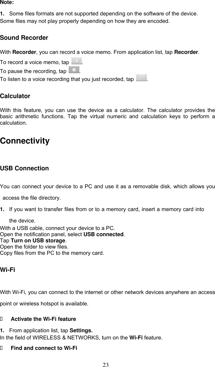  23 Note: 1. Some files formats are not supported depending on the software of the device. Some files may not play properly depending on how they are encoded. Sound Recorder With Recorder, you can record a voice memo. From application list, tap Recorder. To record a voice memo, tap  . To pause the recording, tap  . To listen to a voice recording that you just recorded, tap  . Calculator With this  feature,  you  can  use the  device  as a  calculator. The calculator  provides  the basic  arithmetic  functions.  Tap  the  virtual  numeric  and  calculation  keys  to  perform  a calculation. Connectivity USB Connection You can connect your device to a PC and use it as a removable disk, which allows you access the file directory. 1. If you want to transfer files from or to a memory card, insert a memory card into the device. With a USB cable, connect your device to a PC. Open the notification panel, select USB connected. Tap Turn on USB storage. Open the folder to view files. Copy files from the PC to the memory card. Wi-Fi With Wi-Fi, you can connect to the internet or other network devices anywhere an access point or wireless hotspot is available.  Activate the Wi-Fi feature 1. From application list, tap Settings. In the field of WIRELESS &amp; NETWORKS, turn on the Wi-Fi feature.  Find and connect to Wi-Fi 