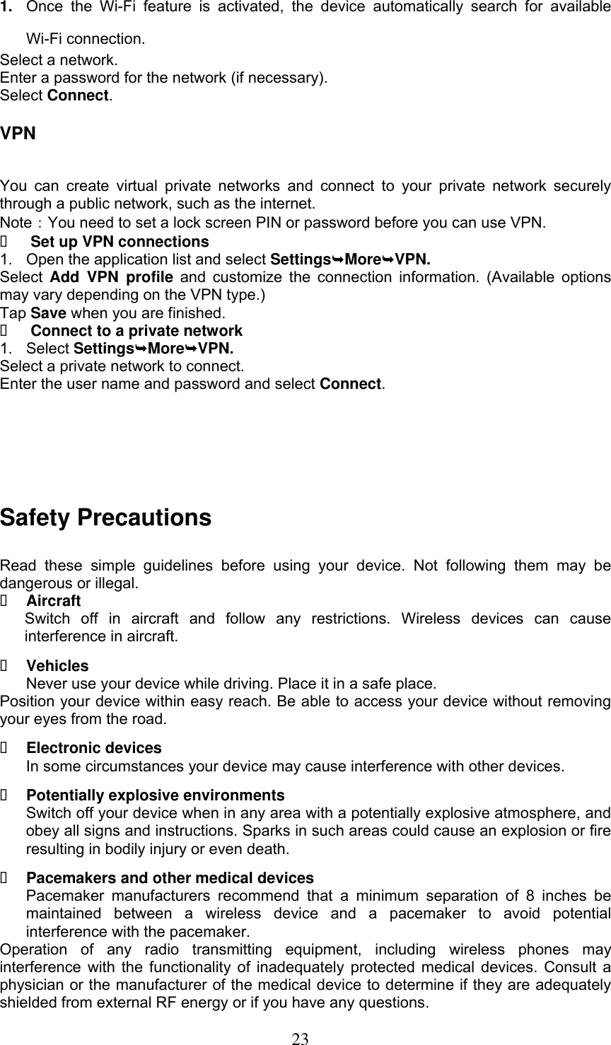  23 1. Once  the  Wi-Fi  feature  is  activated,  the  device  automatically  search  for  available Wi-Fi connection. Select a network. Enter a password for the network (if necessary). Select Connect. VPN You  can  create  virtual  private networks  and  connect  to  your  private  network  securely through a public network, such as the internet. Note：You need to set a lock screen PIN or password before you can use VPN.  Set up VPN connections 1.  Open the application list and select SettingsMoreVPN. Select Add  VPN  profile  and  customize the  connection  information.  (Available options may vary depending on the VPN type.) Tap Save when you are finished.  Connect to a private network 1.  Select SettingsMoreVPN. Select a private network to connect. Enter the user name and password and select Connect.  Safety Precautions Read  these  simple  guidelines  before  using  your  device.  Not  following  them  may  be dangerous or illegal.  Aircraft Switch  off  in  aircraft  and  follow  any  restrictions.  Wireless  devices  can  cause interference in aircraft.  Vehicles Never use your device while driving. Place it in a safe place. Position your device within easy reach. Be able to access your device without removing your eyes from the road.  Electronic devices In some circumstances your device may cause interference with other devices.  Potentially explosive environments Switch off your device when in any area with a potentially explosive atmosphere, and obey all signs and instructions. Sparks in such areas could cause an explosion or fire resulting in bodily injury or even death.  Pacemakers and other medical devices Pacemaker  manufacturers  recommend  that  a  minimum  separation  of  8  inches  be maintained  between  a  wireless  device  and  a  pacemaker  to  avoid  potential interference with the pacemaker. Operation  of  any  radio  transmitting  equipment,  including  wireless  phones  may interference with the functionality of inadequately protected medical devices. Consult a physician or the manufacturer of the medical device to determine if they are adequately shielded from external RF energy or if you have any questions.   