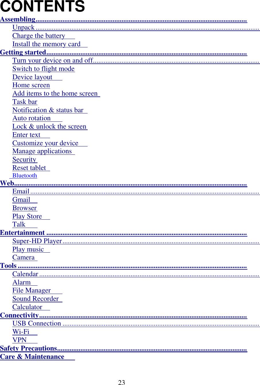  23      CONTENTS Assembling ......................................................................................................................  Unpack .............................................................................................................................  Charge the battery   Install the memory card   Getting started ................................................................................................................  Turn your device on and off .............................................................................................  Switch to flight mode  Device layout   Home screen  Add items to the home screen  Task bar  Notification &amp; status bar   Auto rotation   Lock &amp; unlock the screen  Enter text   Customize your device   Manage applications   Security  Reset tablet           Bluetooth Web..................................................................................................................................  Email ................................................................................................................................  Gmail   Browser  Play Store   Talk   Entertainment ................................................................................................................  Super-HD Player ..............................................................................................................  Play music   Camera  Tools ................................................................................................................................  Calendar ...........................................................................................................................  Alarm   File Manager   Sound Recorder   Calculator   Connectivity ....................................................................................................................  USB Connection ..............................................................................................................  Wi-Fi  VPN   Safety Precautions ..........................................................................................................  Care &amp; Maintenance    