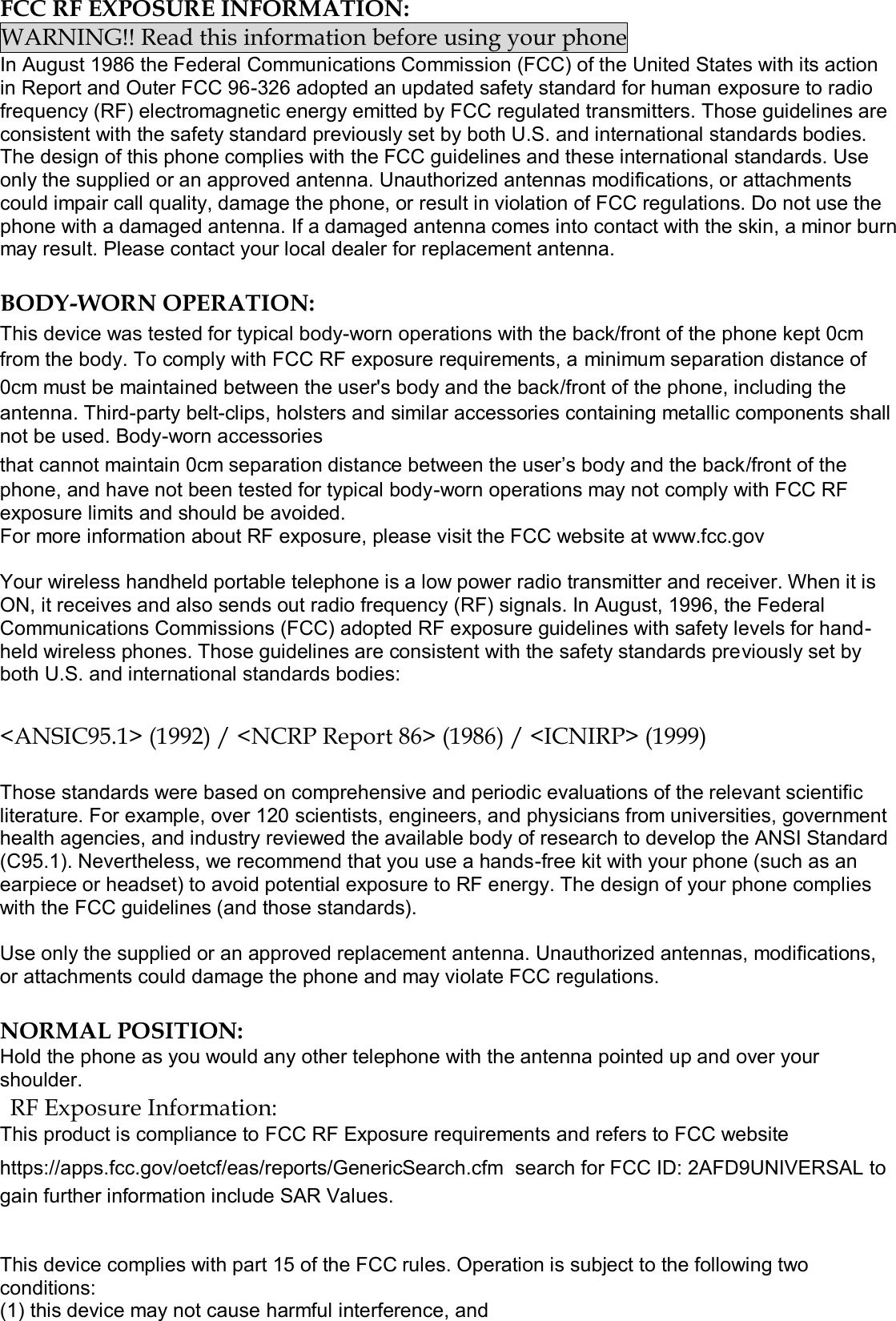  FCC RF EXPOSURE INFORMATION: WARNING!! Read this information before using your phone In August 1986 the Federal Communications Commission (FCC) of the United States with its action in Report and Outer FCC 96-326 adopted an updated safety standard for human exposure to radio frequency (RF) electromagnetic energy emitted by FCC regulated transmitters. Those guidelines are consistent with the safety standard previously set by both U.S. and international standards bodies. The design of this phone complies with the FCC guidelines and these international standards. Use only the supplied or an approved antenna. Unauthorized antennas modifications, or attachments could impair call quality, damage the phone, or result in violation of FCC regulations. Do not use the phone with a damaged antenna. If a damaged antenna comes into contact with the skin, a minor burn may result. Please contact your local dealer for replacement antenna.  BODY-WORN OPERATION: This device was tested for typical body-worn operations with the back/front of the phone kept 0cm from the body. To comply with FCC RF exposure requirements, a minimum separation distance of 0cm must be maintained between the user&apos;s body and the back/front of the phone, including the antenna. Third-party belt-clips, holsters and similar accessories containing metallic components shall not be used. Body-worn accessories that cannot maintain 0cm separation distance between the user’s body and the back/front of the phone, and have not been tested for typical body-worn operations may not comply with FCC RF exposure limits and should be avoided. For more information about RF exposure, please visit the FCC website at www.fcc.gov  Your wireless handheld portable telephone is a low power radio transmitter and receiver. When it is ON, it receives and also sends out radio frequency (RF) signals. In August, 1996, the Federal Communications Commissions (FCC) adopted RF exposure guidelines with safety levels for hand-held wireless phones. Those guidelines are consistent with the safety standards previously set by both U.S. and international standards bodies:  &lt;ANSIC95.1&gt; (1992) / &lt;NCRP Report 86&gt; (1986) / &lt;ICNIRP&gt; (1999)  Those standards were based on comprehensive and periodic evaluations of the relevant scientific literature. For example, over 120 scientists, engineers, and physicians from universities, government health agencies, and industry reviewed the available body of research to develop the ANSI Standard (C95.1). Nevertheless, we recommend that you use a hands-free kit with your phone (such as an earpiece or headset) to avoid potential exposure to RF energy. The design of your phone complies with the FCC guidelines (and those standards).  Use only the supplied or an approved replacement antenna. Unauthorized antennas, modifications, or attachments could damage the phone and may violate FCC regulations.   NORMAL POSITION:  Hold the phone as you would any other telephone with the antenna pointed up and over your shoulder. RF Exposure Information: This product is compliance to FCC RF Exposure requirements and refers to FCC website https://apps.fcc.gov/oetcf/eas/reports/GenericSearch.cfm  search for FCC ID: 2AFD9UNIVERSAL to gain further information include SAR Values.    This device complies with part 15 of the FCC rules. Operation is subject to the following two conditions: (1) this device may not cause harmful interference, and 