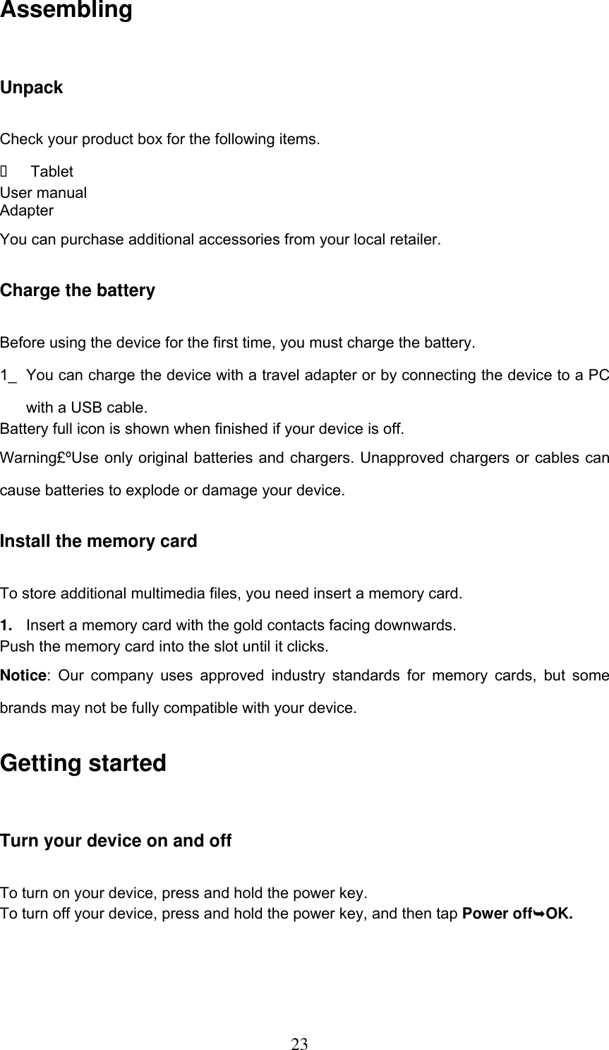  23 Assembling Unpack Check your product box for the following items.   Tablet User manual Adapter You can purchase additional accessories from your local retailer. Charge the battery Before using the device for the first time, you must charge the battery. 1_  You can charge the device with a travel adapter or by connecting the device to a PC with a USB cable. Battery full icon is shown when finished if your device is off.   Warning£ºUse only original batteries and chargers. Unapproved chargers or cables can cause batteries to explode or damage your device.   Install the memory card To store additional multimedia files, you need insert a memory card. 1. Insert a memory card with the gold contacts facing downwards. Push the memory card into the slot until it clicks. Notice:  Our  company  uses  approved  industry  standards  for  memory cards,  but some brands may not be fully compatible with your device. Getting started Turn your device on and off To turn on your device, press and hold the power key. To turn off your device, press and hold the power key, and then tap Power offOK. 