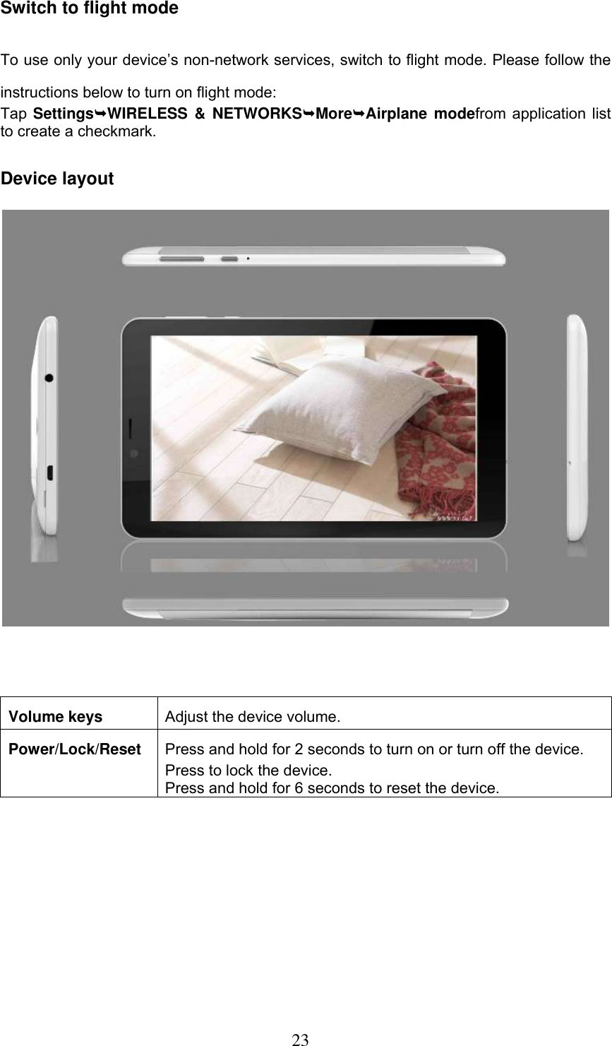  23 Switch to flight mode To use only your device’s non-network services, switch to flight mode. Please follow the instructions below to turn on flight mode: Tap SettingsWIRELESS  &amp;  NETWORKSMoreAirplane  modefrom application list to create a checkmark. Device layout    Volume keys Adjust the device volume. Power/Lock/Reset Press and hold for 2 seconds to turn on or turn off the device. Press to lock the device. Press and hold for 6 seconds to reset the device.             