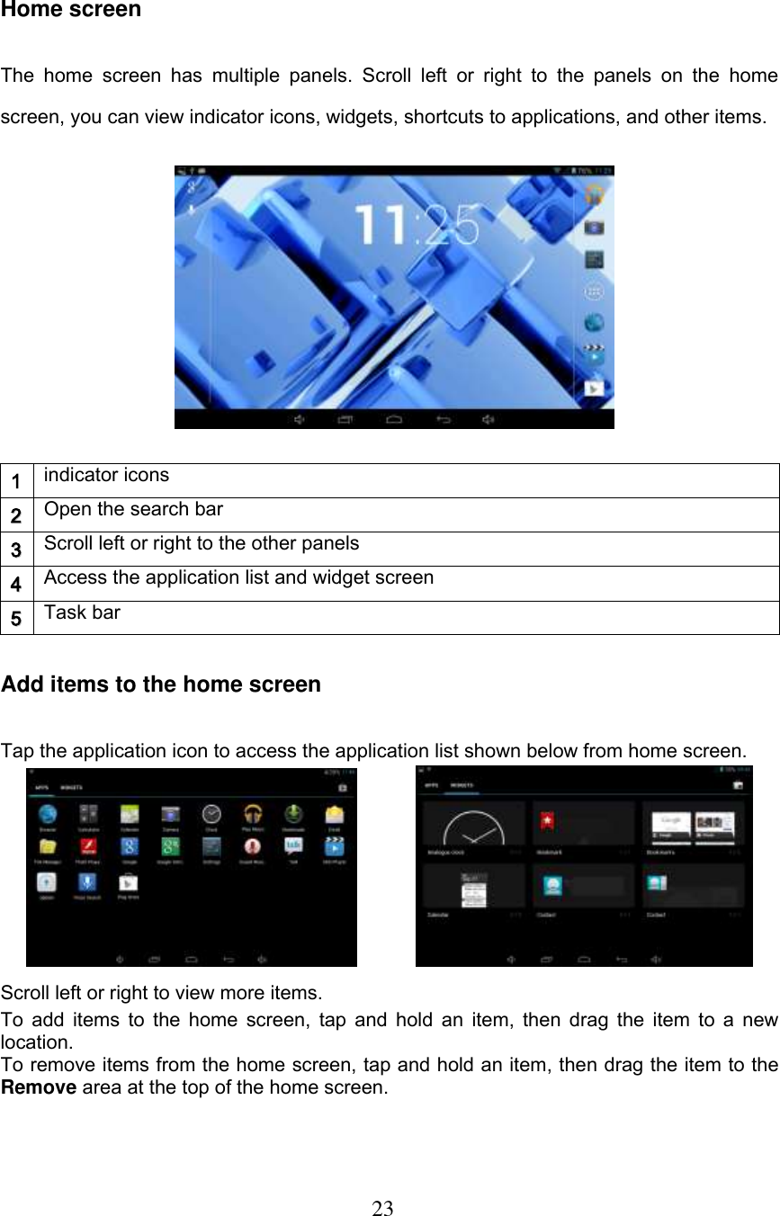  23     Home screen The  home  screen  has  multiple  panels.  Scroll  left  or  right  to  the  panels  on  the  home screen, you can view indicator icons, widgets, shortcuts to applications, and other items.            1 indicator icons 22 Open the search bar 33 Scroll left or right to the other panels 44 Access the application list and widget screen 55 Task bar Add items to the home screen Tap the application icon to access the application list shown below from home screen.              Scroll left or right to view more items. To add items to the  home screen, tap and hold an item, then drag the item to a new location. To remove items from the home screen, tap and hold an item, then drag the item to the Remove area at the top of the home screen. 