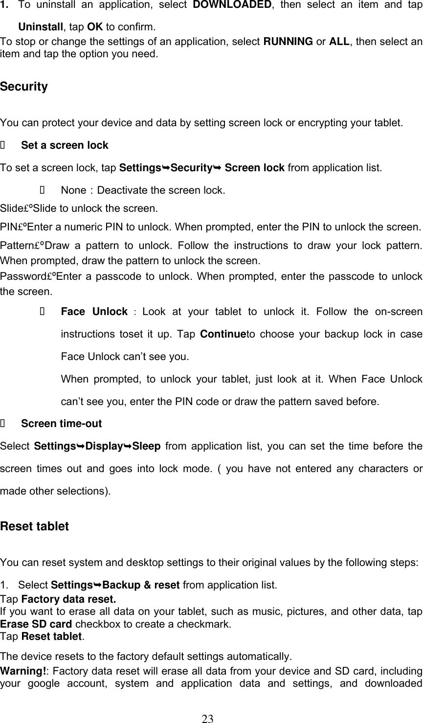  23 1. To  uninstall  an  application,  select  DOWNLOADED,  then  select  an  item  and  tap Uninstall, tap OK to confirm. To stop or change the settings of an application, select RUNNING or ALL, then select an item and tap the option you need. Security You can protect your device and data by setting screen lock or encrypting your tablet.  Set a screen lock   To set a screen lock, tap SettingsSecurity Screen lock from application list.  None：Deactivate the screen lock. Slide£ºSlide to unlock the screen. PIN£ºEnter a numeric PIN to unlock. When prompted, enter the PIN to unlock the screen. Pattern£ºDraw  a  pattern  to  unlock.  Follow  the  instructions  to  draw  your  lock  pattern. When prompted, draw the pattern to unlock the screen. Password£ºEnter a passcode to unlock. When prompted, enter the passcode to unlock the screen.  Face  Unlock ：Look  at  your  tablet  to  unlock  it.  Follow  the  on-screen instructions toset it up. Tap Continueto choose your backup  lock  in  case Face Unlock can’t see you.   When  prompted,  to  unlock  your tablet,  just look  at it.  When Face  Unlock can’t see you, enter the PIN code or draw the pattern saved before.  Screen time-out Select SettingsDisplaySleep from application list, you can set the time before the screen  times  out and  goes  into lock  mode.  ( you  have  not  entered any  characters  or made other selections). Reset tablet You can reset system and desktop settings to their original values by the following steps: 1.  Select SettingsBackup &amp; reset from application list. Tap Factory data reset. If you want to erase all data on your tablet, such as music, pictures, and other data, tap Erase SD card checkbox to create a checkmark. Tap Reset tablet. The device resets to the factory default settings automatically. Warning!: Factory data reset will erase all data from your device and SD card, including your  google  account,  system  and  application  data  and  settings,  and  downloaded 