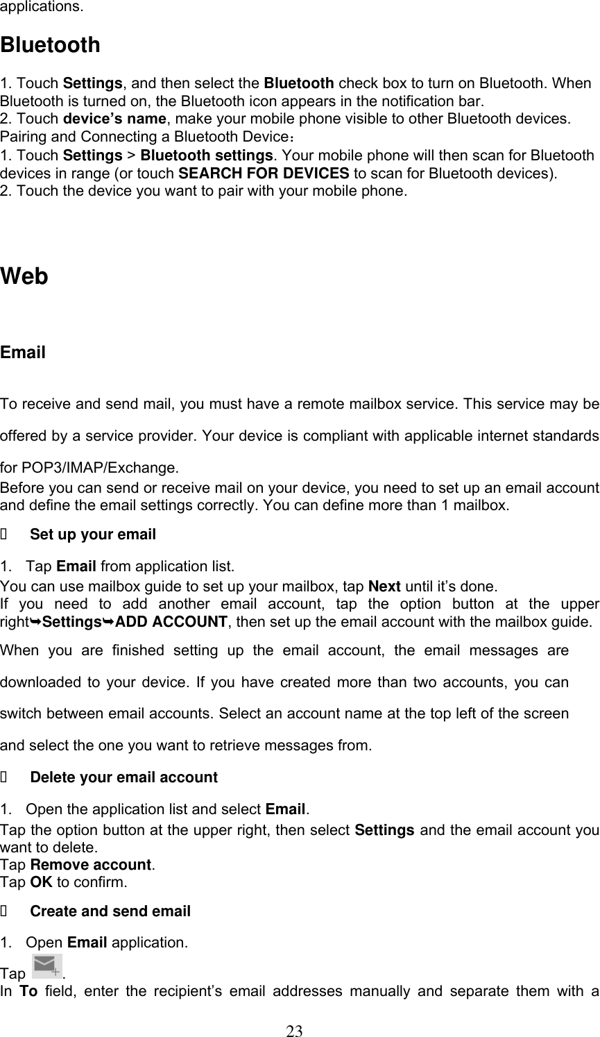  23 applications.  Bluetooth  1. Touch Settings, and then select the Bluetooth check box to turn on Bluetooth. When Bluetooth is turned on, the Bluetooth icon appears in the notification bar. 2. Touch device’s name, make your mobile phone visible to other Bluetooth devices.   Pairing and Connecting a Bluetooth Device： 1. Touch Settings &gt; Bluetooth settings. Your mobile phone will then scan for Bluetooth devices in range (or touch SEARCH FOR DEVICES to scan for Bluetooth devices). 2. Touch the device you want to pair with your mobile phone.   Web Email To receive and send mail, you must have a remote mailbox service. This service may be offered by a service provider. Your device is compliant with applicable internet standards for POP3/IMAP/Exchange. Before you can send or receive mail on your device, you need to set up an email account and define the email settings correctly. You can define more than 1 mailbox.  Set up your email 1.  Tap Email from application list. You can use mailbox guide to set up your mailbox, tap Next until it’s done. If  you  need  to  add  another  email  account,  tap  the  option  button  at  the  upper rightSettingsADD ACCOUNT, then set up the email account with the mailbox guide. When  you  are  finished  setting  up  the  email  account,  the  email  messages  are downloaded to your device. If you have created more than two accounts, you can switch between email accounts. Select an account name at the top left of the screen and select the one you want to retrieve messages from.  Delete your email account 1.  Open the application list and select Email. Tap the option button at the upper right, then select Settings and the email account you want to delete. Tap Remove account. Tap OK to confirm.  Create and send email 1. Open Email application. Tap  . In  To field,  enter  the  recipient’s  email  addresses  manually  and  separate  them  with  a 