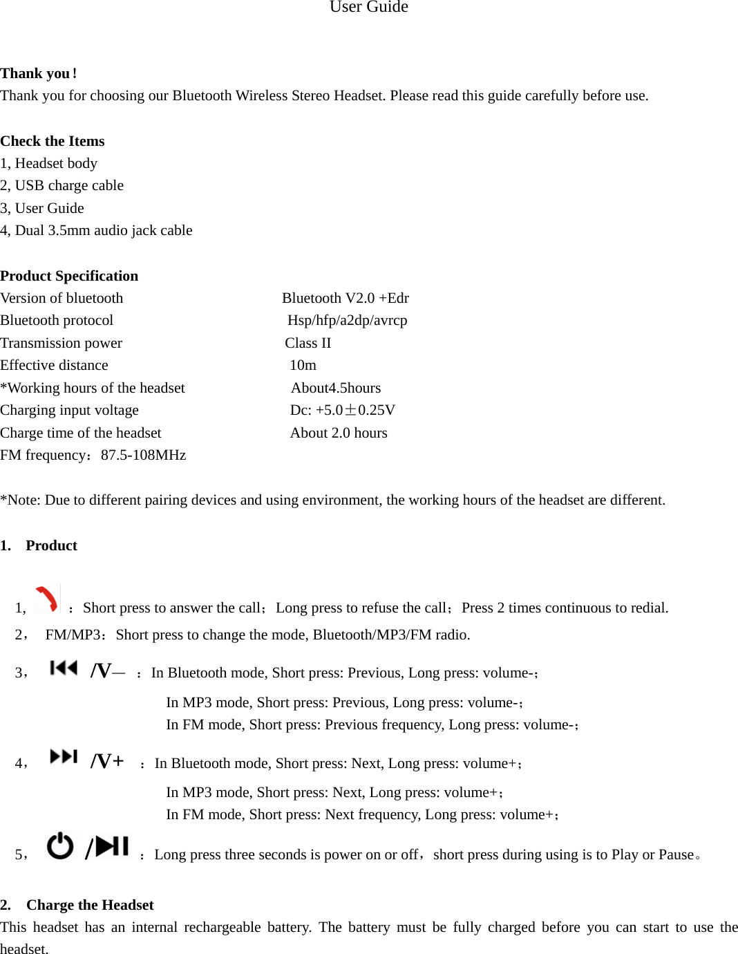 User Guide   Thank you！ Thank you for choosing our Bluetooth Wireless Stereo Headset. Please read this guide carefully before use.  Check the Items 1, Headset body 2, USB charge cable 3, User Guide 4, Dual 3.5mm audio jack cable  Product Specification Version of bluetooth                     Bluetooth V2.0 +Edr Bluetooth protocol                       Hsp/hfp/a2dp/avrcp Transmission power                      Class II Effective distance                        10m *Working hours of the headset              About4.5hours Charging input voltage                    Dc: +5.0&plusmn;0.25V Charge time of the headset                 About 2.0 hours FM frequency：87.5-108MHz  *Note: Due to different pairing devices and using environment, the working hours of the headset are different.  1. Product   1,   ：Short press to answer the call；Long press to refuse the call；Press 2 times continuous to redial.   2， FM/MP3：Short press to change the mode, Bluetooth/MP3/FM radio.   3，/V&mdash; ：In Bluetooth mode, Short press: Previous, Long press: volume-；                         In MP3 mode, Short press: Previous, Long press: volume-；                       In FM mode, Short press: Previous frequency, Long press: volume-；        4，/V+  ：In Bluetooth mode, Short press: Next, Long press: volume+；                         In MP3 mode, Short press: Next, Long press: volume+；                       In FM mode, Short press: Next frequency, Long press: volume+；   5，  / ：Long press three seconds is power on or off，short press during using is to Play or Pause。  2.  Charge the Headset This headset has an internal rechargeable battery. The battery must be fully charged before you can start to use the headset.  