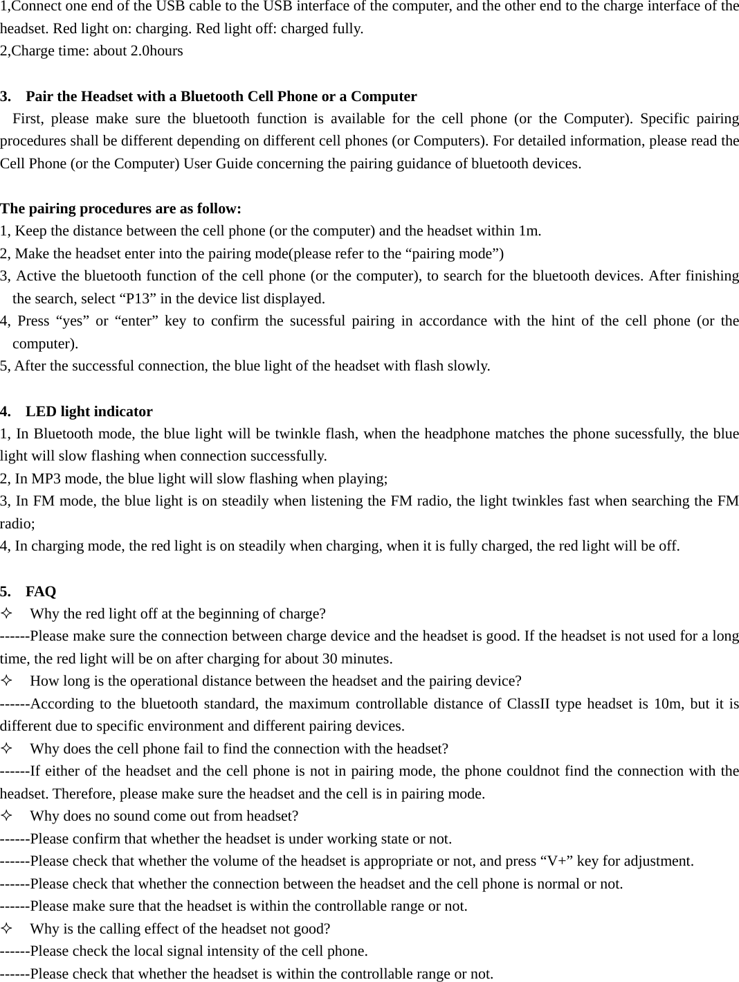 1,Connect one end of the USB cable to the USB interface of the computer, and the other end to the charge interface of the headset. Red light on: charging. Red light off: charged fully. 2,Charge time: about 2.0hours  3. Pair the Headset with a Bluetooth Cell Phone or a Computer First, please make sure the bluetooth function is available for the cell phone (or the Computer). Specific pairing procedures shall be different depending on different cell phones (or Computers). For detailed information, please read the Cell Phone (or the Computer) User Guide concerning the pairing guidance of bluetooth devices.  The pairing procedures are as follow: 1, Keep the distance between the cell phone (or the computer) and the headset within 1m. 2, Make the headset enter into the pairing mode(please refer to the &ldquo;pairing mode&rdquo;) 3, Active the bluetooth function of the cell phone (or the computer), to search for the bluetooth devices. After finishing the search, select &ldquo;P13&rdquo; in the device list displayed. 4, Press &ldquo;yes&rdquo; or &ldquo;enter&rdquo; key to confirm the sucessful pairing in accordance with the hint of the cell phone (or the computer). 5, After the successful connection, the blue light of the headset with flash slowly.  4. LED light indicator 1, In Bluetooth mode, the blue light will be twinkle flash, when the headphone matches the phone sucessfully, the blue light will slow flashing when connection successfully. 2, In MP3 mode, the blue light will slow flashing when playing; 3, In FM mode, the blue light is on steadily when listening the FM radio, the light twinkles fast when searching the FM radio; 4, In charging mode, the red light is on steadily when charging, when it is fully charged, the red light will be off.  5. FAQ  Why the red light off at the beginning of charge? ------Please make sure the connection between charge device and the headset is good. If the headset is not used for a long time, the red light will be on after charging for about 30 minutes.  How long is the operational distance between the headset and the pairing device? ------According to the bluetooth standard, the maximum controllable distance of ClassII type headset is 10m, but it is different due to specific environment and different pairing devices.  Why does the cell phone fail to find the connection with the headset? ------If either of the headset and the cell phone is not in pairing mode, the phone couldnot find the connection with the headset. Therefore, please make sure the headset and the cell is in pairing mode.  Why does no sound come out from headset? ------Please confirm that whether the headset is under working state or not. ------Please check that whether the volume of the headset is appropriate or not, and press &ldquo;V+&rdquo; key for adjustment. ------Please check that whether the connection between the headset and the cell phone is normal or not. ------Please make sure that the headset is within the controllable range or not.  Why is the calling effect of the headset not good? ------Please check the local signal intensity of the cell phone. ------Please check that whether the headset is within the controllable range or not. 