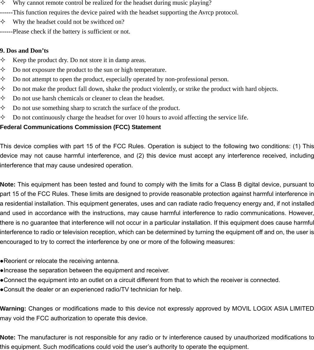  Why cannot remote control be realized for the headset during music playing? ------This function requires the device paired with the headset supporting the Avrcp protocol.  Why the headset could not be swithced on? ------Please check if the battery is sufficient or not.  9. Dos and Don&rsquo;ts    Keep the product dry. Do not store it in damp areas.  Do not exposure the product to the sun or high temperature.  Do not attempt to open the product, especially operated by non-professional person.  Do not make the product fall down, shake the product violently, or strike the product with hard objects.  Do not use harsh chemicals or cleaner to clean the headset.  Do not use something sharp to scratch the surface of the product.  Do not continuously charge the headset for over 10 hours to avoid affecting the service life. Federal Communications Commission (FCC) Statement  This device complies with part 15 of the FCC Rules. Operation is subject to the following two conditions: (1) This device may not cause harmful interference, and (2) this device must accept any interference received, including interference that may cause undesired operation.      Note: This equipment has been tested and found to comply with the limits for a Class B digital device, pursuant to part 15 of the FCC Rules. These limits are designed to provide reasonable protection against harmful interference in a residential installation. This equipment generates, uses and can radiate radio frequency energy and, if not installed and used in accordance with the instructions, may cause harmful interference to radio communications. However, there is no guarantee that interference will not occur in a particular installation. If this equipment does cause harmful interference to radio or television reception, which can be determined by turning the equipment off and on, the user is encouraged to try to correct the interference by one or more of the following measures:        ●Reorient or relocate the receiving antenna. ●Increase the separation between the equipment and receiver.             ●Connect the equipment into an outlet on a circuit different from that to which the receiver is connected.             ●Consult the dealer or an experienced radio/TV technician for help.          Warning: Changes or modifications made to this device not expressly approved by MOVIL LOGIX ASIA LIMITED may void the FCC authorization to operate this device.          Note: The manufacturer is not responsible for any radio or tv interference caused by unauthorized modifications to this equipment. Such modifications could void the user&rsquo;s authority to operate the equipment. 